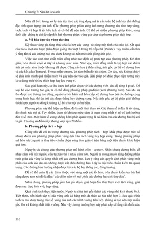 Chương 7: Nén dữ liệu ảnh
110
Như đã biết, trong xử lý ảnh tùy theo các ứng dụng mà ta cần toàn bộ ảnh hay chỉ những
đặc tính quan trọng của ảnh. Các phương pháp phân vùng ảnh trong chương sáu như hợp vùng,
tách, tách và hợp là rất hữu ích và có thể để nén ảnh. Có thể có nhiều phương pháp khác, song
dưới đây chúng ta chỉ đề cập đến hai phương pháp: vùng gia tăng và phương pháp tách hợp.
a. Mã hóa dựa vào vùng gia tăng
Kỹ thuật vùng gia tăng thực chất là hợp các vùng có cùng một tính chất nào đó. Kết quả
của nó là một ảnh được phân đoạn giống như một ô trong trò xếp chữ (Puzzle). Tuy nhiên, cần lưu
ý rằng tất cả các đường bao thu được không tạo nên một ảnh giống ảnh gốc.
Việc xác định tính chất miền đồng nhất xác định độ phức tạp của phương pháp. Để đơn
giản, tiêu chuẩn chọn ở đây là khoảng mức xám. Như vậy, miền đồng nhất là tập hợp các điểm
ảnh có mức xám thuộc khoảng đã chọn. Cũng cần lưu ý thêm rằng, ảnh gốc có thể có đường bao
và các kết cấu (Texture). Trong miền texture, độ xám biến đổi rất chậm. Do vậy, nếu không chú ý
sẽ chia ảnh thành quá nhiều miền và gây nên các bao giả. Giải pháp để khắc phục hiện tượng này
là ta dùng một bộ lọc thích hợp hay lọc trung vị.
Sau giai đoạn này, ta thu được ảnh phân đoạn với các đường viền kín, độ rộng 1 pixel. Để
loại bỏ các đường bao giả, ta có thể dùng phương pháp gradient (xem chương năm). Sau khi đã
thu được các đường bao đúng, người ta tiến hành mã hóa (xấp xỉ) đường bao bởi các đường cong
trong hình học, thí dụ bởi các đoạn thẳng hay đường cong. Nếu ảnh gốc có độ phân giải không
thích hợp, người ta dùng khoảng 1,3 bit cho một điểm biên.
Phương pháp này thể hiện ưu điểm: đó là mô hình tham số. Các tham số ở đây là số vùng,
độ chính xác mô tả. Tuy nhiên, tham số khoảng mức xám là quan trọng nhất vì nó có ảnh hưởng
đến tỉ số nén. Một tham số cũng không kém phần quan trọng là số điểm của các đường bao bị coi
là giả. Thường số điểm này không vượt quá 20 điểm.
b. Phương pháp tách – hợp
Cũng như đã chỉ ra trong chương sáu, phương pháp tách – hợp khắc phục được một số
nhược điểm của phương pháp phân vùng dựa vào tách vùng hay hợp vùng. Trong phương pháp
mã hóa này, người ta thay tiêu chuẩn chọn vùng đơn giản ở trên bằng một tiêu chuẩn khác hiệu
quả hơn.
Nguyên tắc chung của phương pháp mô hình biên – texture. Nhìn chung đường biên dễ
nhạy cảm với mắt người, còn texture thì ít nhạy cảm hơn. Người ta mong muốn rằng đường phân
ranh giữa các vùng là đồng nhất với các đường bao. Lưu ý rằng cần quyết định phân vùng một
phần của ảnh sao cho nó không được vắt chéo đường bao. Đây là một tiêu chuẩn kiểm tra quan
trọng. Các đường bao thường nhận được bởi các bộ lọc thông cao, đẳng hướng.
Để có thể quản lý các điểm thuộc một vùng một các tốt hơn, tiêu chuẩn kiểm tra thứ hai
cũng được xem xét đó là dấu: “các điểm nằm về một phía của đường bao có cùng dấu”.
Nhìn chung, phương pháp gồm hai giai đoạn. giai đoạn đầu thực hiện việc tách vùng, giai
đoạn sau thực hiện việc hợp vùng.
Quá trình tách thực hiện trước. Người ta chia ảnh gốc thành các vùng nhỏ kích thước 9x9.
Tiếp theo, tiến hành xấp xỉ các vùng ảnh đó bằng một đa thức có bậc nhỏ hơn 3. Sau quá trình
tách ta thu được trong một số vùng của ảnh các hình vuông liên tiếp. chúng sẽ tạo nên một miền
gốc lớn và không nhất thiết vuông. Như vậy, trong trường hợp này phải xấp xỉ bằng rất nhiều các
 