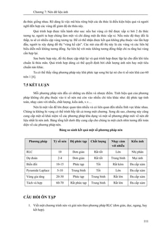 Chương 7: Nén dữ liệu ảnh
111
đa thức giống nhau. Rõ dàng là việc mã hóa riêng biệt các đa thức là điều kiện hiệu quả và người
nghĩ đến hợp các vùng để giảm độ dư thừa này.
Quá trình hợp được tiến hành như sau: nếu hai vùng có thể được xấp xỉ bởi 2 đa thức
tương tự, người ta hợp chúng làm một và chỉ dùng một đa thức xấp xỉ. Nếu mức độ thay đổi là
thấp, ta sẽ có nhiều cặp vùng tương tự. Để có thể nhận được kết quả không phụ thuộc vào lần hợp
đầu, người ta xây dựng đồ thị “vùng kế cận”. Các nút của đồ thị này là các vùng và các liên hệ
biểu diễn mối không tương đồng. Sự liên hệ với mức không tương đồng thấp chỉ ra rằng hai vùng
cần hợp lại.
Sau bước hợp này, đồ thị được cập nhật lại và quá trình hợp được lặp lại cho đến khi tiêu
chuẩn là thỏa mãn. Quá trình hợp dừng có thể quyết định bởi chất lượng ảnh nén hay một tiêu
chuẩn nào khác.
Ta có thể thấy rằng phương pháp này khá phức tạp song bù lại nó cho tỉ số nén khá cao 60
trên 1 [6].
7.5 KẾT LUẬN
Mỗi phương pháp nén đều có những ưu điểm và nhược điểm. Tính hiệu quả của phương
pháp không chỉ phụ thuộc vào tỉ số nén mà còn vào nhiều chỉ tiêu khác như: độ phức tạp tính
toán, nhạy cảm với nhiễu, chất lượng, kiểu ảnh, v.v…
Nén là một vấn đề lớn được quan tâm nhiều và có liên quan đến nhiều lĩnh vực khác nhau.
Chúng ta không hi vọng có thể trình bầy tất cả trong một chương. Song dù sao, chương này cũng
cung cấp một số khái niệm về các phương pháp khả dụng và một số phương pháp mới về nén dữ
liệu nhất là nén ảnh. Bảng tổng kết dưới đây cung cấp cho chúng ta một cách nhìn tương đối toàn
diện về các phương pháp nén.
Bảng so sánh kết quả một số phương pháp nén
Phương pháp Tỷ số nén Độ phức tạp Chất lượng Nhạy cảm
với nhiễu
Kiểu ảnh
RLC 10 Đơn giản Rất tốt Lớn Nhị phân
Dự đoán 2-4 Đơn giản Rất tốt Trung bình Mọi ảnh
Biến đổi 10-15 Phức tạp Tốt Rất kém Đa cấp xám
Pyramide Laplace 5-10 Trung bình Tốt Lớn Đa cấp xám
Vùng gia tăng 20-30 Phức tạp Trung bình Rất lớn Đa cấp xám
Tách và hợp 60-70 Rất phức tạp Trung bình Rất lớn Đa cấp xám
CÂU HỎI ÔN TẬP
1. Viết một chương trình nén và giải nén theo phương pháp RLC (đơn giản, dọc, ngang, hay
kết hợp).
 