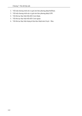Chương 7: Nén dữ liệu ảnh
112
2. Viết một chương trình nén và giải nén theo phương pháp Huffman.
3. Viết một chương trình nén và giải nén theo phương pháp LZW.
4. Viết thủ tục thực hiện biến đổi Cosin thuận.
5. Viết thủ tục thực hiện biến đổi Cosin ngược
6. Viết thủ tục thực hiện lượng tử hóa theo thuật toán Lloyd – Max.
 