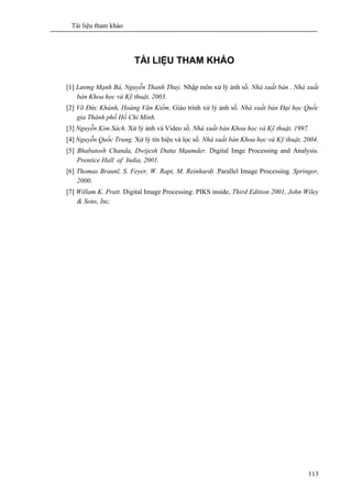 Tài liệu tham khảo
113
TÀI LIỆU THAM KHẢO
[1] Lương Mạnh Bá, Nguyễn Thanh Thuỷ. Nhập môn xử lý ảnh số. Nhà xuất bản . Nhà xuất
bản Khoa học và Kỹ thuật, 2003.
[2] Võ Đức Khánh, Hoàng Văn Kiếm. Giáo trình xử lý ảnh số. Nhà xuất bản Đại học Quốc
gia Thành phố Hồ Chi Minh.
[3] Nguyễn Kim Sách. Xử lý ảnh và Video số. Nhà xuất bản Khoa học và Kỹ thuật, 1997.
[4] Nguyễn Quốc Trung. Xử lý tín hiệu và lọc số. Nhà xuất bản Khoa học và Kỹ thuật, 2004.
[5] Bhabatosh Chanda, Dwijesh Dutta Mạumder. Digital Imge Processing and Analysis.
Prentice Hall of India, 2001.
[6] Thomas Braunl, S. Feyer, W. Rapt, M. Reinhardt .Parallel Image Processing. Springer,
2000.
[7] Willam K. Pratt. Digital Image Processing: PIKS inside, Third Edition 2001, John Wiley
& Sons, Inc.
 