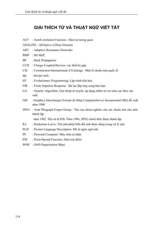 Giải thích từ và thuật ngữ viết tắt
114
GIẢI THÍCH TỪ VÀ THUẬT NGỮ VIẾT TẮT
ACF : AutoCorrelation Function : Hàm tự tương quan
ADALINE : ADAptive LINear Element
ART : Adaptive Resonance Networks
BMP : Bit MaP,
BP : Back Propagation
CCD : Charge-Coupled Devices: các thiết bị gộp
CIE : Commission Internationale d’Eclairage : Một tổ chuẩn màu quốc tế.
dpi : dot per inch.
EP : Evolutionary Programming: Lập trình tiến hóa
FIR : Finite Impulsse Response : Bộ lọc đáp ứng xung hữu hạn
GA : Genetic Algorithm: Giải thuật di truyền, áp dụng nhằm tói ưu toàn cục theo xác
suất.
GIF : Graphics Interchanger Format do hãng ComputerServer Incorporated (Mỹ) đề xuất
năm 1990.
JPEG : Joint Phograph Expert Group : Tên của nhóm nghiên cứu các chuẩn nén cho ảnh,
thành lập
năm 1982. Tên cũ là IOS. Năm 1986, JPEG chính thức được thành lập.
KL : Karhumen Loeve, Tên một phép biến đổi ảnh được dùng trong xử lý ảnh
PLD : Picture Language Description: Mô tả ngôn ngữ ảnh
PC : Personal Computer: Máy tính cá nhân
PSF : Point-Spread Function: Hàm trải điểm
SOM : (Self-Organization Map)
 
