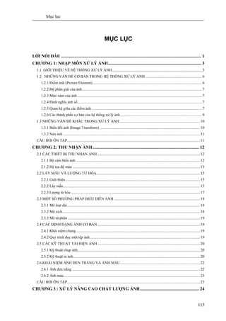 Mục lục
115
MỤC LỤC
LỜI NÓI ĐẦU ................................................................................................................................ 1
CHƯƠNG 1: NHẬP MÔN XỬ LÝ ẢNH..................................................................................... 3
1.1. GIỚI THIỆU VỀ HỆ THỐNG XỬ LÝ ẢNH..............................................................................................3
1.2 NHỮNG VẤN ĐỀ CƠ BẢN TRONG HỆ THỐNG XỬ LÝ ẢNH ...........................................................6
1.2.1 Điểm ảnh (Picture Element) ..................................................................................................................6
1.2.2 Độ phân giải của ảnh............................................................................................................................. 7
1.2.3 Mức xám của ảnh ..................................................................................................................................7
1.2.4 Định nghĩa ảnh số..................................................................................................................................7
1.2.5 Quan hệ giữa các điểm ảnh ...................................................................................................................7
1.2.6 Các thành phần cơ bản của hệ thống xử lý ảnh .....................................................................................9
1.3 NHỮNG VẤN ĐỀ KHÁC TRONG XỬ LÝ ẢNH....................................................................................10
1.3.1 Biến đổi ảnh (Image Transform) .........................................................................................................10
1.3.2 Nén ảnh ...............................................................................................................................................11
CÂU HỎI ÔN TẬP...........................................................................................................................................11
CHƯƠNG 2: THU NHẬN ẢNH................................................................................................. 12
2.1 CÁC THIẾT BỊ THU NHẬN ẢNH ...........................................................................................................12
2.1.1 Bộ cảm biến ảnh..................................................................................................................................12
2.1.2 Hệ tọa độ màu .....................................................................................................................................13
2.2 LẤY MẪU VÀ LƯỢNG TỬ HÓA............................................................................................................15
2.2.1 Giới thiệu.............................................................................................................................................15
2.2.2 Lấy mẫu...............................................................................................................................................15
2.2.3 Lượng tử hóa.......................................................................................................................................17
2.3 MỘT SỐ PHƯƠNG PHÁP BIỂU DIỄN ẢNH ..........................................................................................18
2.3.1 Mã loạt dài...........................................................................................................................................18
2.3.2 Mã xích................................................................................................................................................18
2.3.3 Mã tứ phân ..........................................................................................................................................19
2.4 CÁC ĐỊNH DẠNG ẢNH CƠ BẢN ...........................................................................................................19
2.4.1 Khái niệm chung .................................................................................................................................19
2.4.2 Quy trình đọc một tệp ảnh...................................................................................................................19
2.5 CÁC KỸ THUẬT TÁI HIỆN ẢNH ...........................................................................................................20
2.5.1 Kỹ thuật chụp ảnh................................................................................................................................20
2.5.2 Kỹ thuật in ảnh ....................................................................................................................................20
2.6 KHÁI NIỆM ẢNH ĐEN TRẮNG VÀ ẢNH MÀU ...................................................................................22
2.6.1 Ảnh đen trắng......................................................................................................................................22
2.6.2 Ảnh màu..............................................................................................................................................23
CÂU HỎI ÔN TẬP...........................................................................................................................................23
CHƯƠNG 3 : XỬ LÝ NÂNG CAO CHẤT LƯỢNG ẢNH...................................................... 24
 