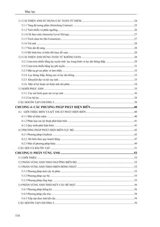 Mục lục
116
3.1 CẢI THIỆN ẢNH SỬ DỤNG CÁC TOÁN TỬ ĐIỂM..............................................................................24
3.1.1 Tăng độ tương phản (Stretching Contrast) ..........................................................................................25
3.1.2 Tách nhiễu và phân ngưỡng.................................................................................................................26
3.1.4 Cắt theo mức (Intensity Level Slicing)................................................................................................27
3.1.5 Trích chọn bit (Bit Extraction).............................................................................................................27
3.1.6 Trừ ảnh ................................................................................................................................................28
3.1.7 Nén dải độ sáng. ..................................................................................................................................28
3.1.8 Mô hình hóa và biến đổi lược đồ xám .................................................................................................28
3.2 CẢI THIỆN ẢNH DÙNG TOÁN TỬ KHÔNG GIAN..............................................................................28
3.2.1 Làm trơn nhiễu bằng lọc tuyến tính: lọc trung bình và lọc dải thông thấp ..........................................29
3.2.2 Làm trơn nhiễu bằng lọc phi tuyến......................................................................................................31
3.2.3 Mặt nạ gờ sai phân và làm nhẵn ..........................................................................................................32
3.2.4. Lọc thông thấp, thông cao và lọc dải thông........................................................................................33
3.2.5. Khuyếch đại và nội suy ảnh................................................................................................................33
3.2.6. Một số kỹ thuật cải thiện ảnh nhị phân...............................................................................................34
3.3 KHÔI PHỤC ẢNH .....................................................................................................................................35
3.3.1. Các mô hình quan sát và tạo ảnh ........................................................................................................36
3.3.2 Các bộ lọc............................................................................................................................................38
CÂU HỎI ÔN TẬP CHƯƠNG 3......................................................................................................................39
CHƯƠNG 4: CÁC PHƯƠNG PHÁP PHÁT HIỆN BIÊN........................................................40
4.1 GIỚI THIỆU BIÊN VÀ KỸ THUẬT PHÁT HIỆN BIÊN.......................................................................40
4.1.1 Một số khái niệm.................................................................................................................................40
4.1.2 Phân loại các kỹ thuật phát hiện biên ..................................................................................................41
4.1.3 Quy trình phát hiện biên. .....................................................................................................................41
4.2 PHƯƠNG PHÁP PHÁT HIỆN BIÊN CỤC BỘ.........................................................................................42
4.2.1 Phương pháp Gradient.........................................................................................................................42
4.2.2. Dò biên theo quy hoạch động .............................................................................................................47
4.2.3 Một số phương pháp khác ...................................................................................................................49
CÂU HỎI VÀ BÀI ÔN TẬP ............................................................................................................................51
CHƯƠNG 5: PHÂN VÙNG ẢNH ...............................................................................................52
5.1 GIỚI THIỆU ...............................................................................................................................................52
5.2 PHÂN VÙNG ẢNH THEO NGƯỠNG BIÊN ĐỘ.....................................................................................52
5.3 PHÂN VÙNG ẢNH THEO MIỀN ĐỒNG NHẤT ....................................................................................53
5.3.1 Phương pháp tách cây tứ phân.............................................................................................................53
5.3.2 Phương pháp cục bộ ............................................................................................................................55
5.3.3 Phương pháp tổng hợp.........................................................................................................................55
5.4 PHÂN VÙNG ẢNH THEO KẾT CẤU BỀ MẶT......................................................................................56
5.4.1 Phương pháp thống kê.........................................................................................................................56
5.4.2 Phương pháp cấu trúc ..........................................................................................................................58
5.4.3 Tiếp cận theo tính kết cấu....................................................................................................................59
CÂU HỎI ÔN TẬP CHƯƠNG 5......................................................................................................................59
 