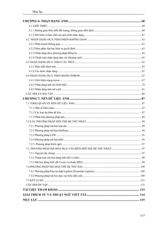 Mục lục
117
CHƯƠNG 6: NHẬN DẠNG ẢNH.............................................................................................. 60
6.1 GIỚI THIỆU ..........................................................................................................................................60
6.1.1 Không gian biểu diễn đối tượng, không gian diễn dịch.......................................................................60
6.1.2 Mô hình và bản chất của quá trình nhận dạng.....................................................................................61
6.2 NHẬN DẠNG DỰA THEO MIỀN KHÔNG GIAN.................................................................................63
6.2.1 Phân hoạch không gian........................................................................................................................63
6.2.2 Hàm phân lớp hay hàm ra quyết định.................................................................................................. 63
6.2.3 Nhận dạng theo phương pháp thống kê...............................................................................................64
6.2.4 Thuật toán nhận dạng dựa vào khoảng cách........................................................................................ 65
6.3 NHẬN DẠNG DỰA THEO CẤU TRÚC..................................................................................................65
6.3.1 Biểu diễn định tính ..............................................................................................................................65
6.3.2 Các bước nhận dạng ............................................................................................................................ 67
6.4 NHẬN DẠNG DỰA THEO MẠNG NƠRON...........................................................................................67
6.4.1 Giới thiệu mạng nơron ........................................................................................................................67
6.4.2 Nhận dạng ảnh các hình khối ..............................................................................................................79
6.4.3 Nhận dạng ảnh mã vạch ......................................................................................................................81
CÂU HỎI VÀ BÀI TÂP...................................................................................................................................86
CHƯƠNG 7: NÉN DỮ LIỆU ẢNH ............................................................................................ 87
7.1 TỔNG QUAN VỀ NÉN DỮ LIỆU ẢNH...................................................................................................87
7.1.1 Một số khái niệm.................................................................................................................................87
7.1.2 Các loại dư thừa dữ liệu ......................................................................................................................87
7.1.3 Phân loại phương pháp nén .................................................................................................................88
7.2 CÁC PHƯƠNG PHÁP NÉN THẾ HỆ THỨ NHẤT..................................................................................89
7.2.1 Phương pháp mã hóa loạt dài .............................................................................................................. 89
7.2.2 Phương pháp mã hóa Huffman............................................................................................................89
7.2.3 Phương pháp LZW..............................................................................................................................91
7.2.4 Phương pháp mã hóa khối...................................................................................................................95
7.2.5. Phương pháp thích nghi......................................................................................................................97
7.3. PHƯƠNG PHÁP MÃ HÓA DỰA VÀO BIẾN ĐỔI THẾ HỆ THỨ NHẤT: ...........................................97
7.3.1 Nguyên tắc chung................................................................................................................................97
7.3.2 Thuật toán mã hóa dùng biến đổi 2 chiều............................................................................................98
7.3.3 Mã hóa dùng biến đổi Cosin và chuẩn JPEG ......................................................................................99
7.4 PHƯƠNG PHÁP MÃ HÓA THẾ HỆ THỨ HAI..................................................................................... 109
7.4.1 Phương pháp Kim tự tháp Laplace (Pyramide Laplace)....................................................................109
7.4.2 Phương pháp mã hóa dựa vào biểu diễn ảnh.....................................................................................109
7.5 KẾT LUẬN ..............................................................................................................................................111
CÂU HỎI ÔN TẬP.........................................................................................................................................111
TÀI LIỆU THAM KHẢO.......................................................................................................... 113
GIẢI THÍCH TỪ VÀ THUẬT NGỮ VIẾT TẮT.................................................................... 114
MỤC LỤC................................................................................................................................... 115
 