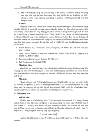 Chương 2: Thu nhận ảnh
13
5. Một số thiết bị cho phép tuỳ chọn sử dụng cả hai chế độ văn bản và đồ hoạ trên cùng
một màn hình hoặc hai màn hình riêng biệt. Mặc dù chi tiết này là không cần thiết,
nhưng nó sẽ rất có giá trị trong trường hợp bị giới hạn về không gian lắp đặt hoặc khả
năng tài chính.
Camera.
Tổng quát có hai kiểu camera: kiểu camera dùng đèn chân không và kiểu camera chỉ dùng
bán dẫn. Đặc biệt là trong lĩnh vực này, camera bán dẫn thường hay được dùng hơn camera đèn
chân không. Camera bán dẫn cũng được gọi là CCD camera do dùng các thanh ghi dịch đặc biệt
gọi là thiết bị gộp (Charge-Coupled Devices- CCDs). Các CCD này chuyển các tín hiệu ảnh sang
từ bộ cảm nhận ánh sáng bổ trợ ở phía trước camera thành các tín hiệu điện mà sau đó được mã
hóa thành tín hiệu TV. Loại camera chất lượng cao cho tín hiệu ít nhiễu và có độ nhậy cao với ánh
sáng. Khi chọn camera cần chú ý đến các thấu kính từ 18 đến 108 mm. Sau đây là danh sách các
nhà sản xuất:
1. Pulnix America Inc, 770 Lucerne Drive, Sunnyvale, CA 84086. Tel. 408-773-1550; fax
408-737-2966.
2. Sony Corp. of America, Component Products Co., 10833 Valley View St., Cypress, CA
90630. Fax 714-737-4285.
3. Parasonic, industrial camera division: 201-329-6674.
4. JVC Professional: 1-800-JVC-5825.
Màn hình video.
Một số nhà sản xuất (như Sony) sản xuất các loại màn hình đen trắng chất lượng cao. Nên
sử dụng loại màn hình chất lượng cao, vì màn hình chất lượng thấp có thể làm bạn nhầm lẫn kết
quả. Một màn hình 9 inch là đủ cho yêu cầu làm việc. Để hiển thị ảnh màu, nên dùng một màn
hình đa hệ.
Máy tính.
Cần có một máy tính P4 hoặc cấu hình cao hơn. Để chắc chắn, các máy này phải có sẵn
các khe cắm cho phần xử lý ảnh. Các chương trình thiết kế và lọc ảnh có thể chạy trên bất kỳ hệ
thống nào. Các chương trình con hiển thị ảnh dựng vỉ mạch VGA và có sẵn trên đĩa kèm theo.
Các chương trình con hiển thị ảnh cũng hỗ trợ cho hầu hết các vỉ mạch SVGA.
2.1.2 Hệ tọa độ màu
a) Khái niệm
Tổ chức quốc tế về chuẩn hóa màu CIE (Commission Internationale d’Eclairage) đưa ra
một số chuẩn để biểu diễn màu. Các hệ này có các chuẩn riêng. Hệ chuẩn màu CIE-RGB dùng 3
màu cơ bản R, G, B và ký hiệu RGBCIE để phân biệt với các chuẩn khác. Như đã nêu trên, một
màu là tổ hợp của các màu cơ bản theo một tỷ lệ nào đó. Như vậy, mỗi pixel ảnh màu ký hiệu Px,
được viết: (T: trong công thức dướ đây là ký hiệu chuyển vị)
[ ]T
x bluegreenredP ,,=
Người ta dùng hệ tọa độ ba màu R-G-B (tương ứng với hệ tọa độ x-y-z) để biểu diễn màu
như sau:
 
