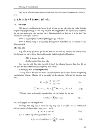 Chương 2: Thu nhận ảnh
15
Một số các biến đôi của các hệ tọa độ màu khác, học viên có thể tham khảo các tài liệu [1,
3, 7].
2.2 LẤY MẪU VÀ LƯỢNG TỬ HÓA
2.2.1 Giới thiệu
Một ảnh g(x, y) ghi được từ Camera là ảnh liên tục tạo nên mặt phẳng hai chiều. Ảnh cần
chuyển sang dạng thích hợp để xử lí bằng máy tính. Phương pháp biến đổi một ảnh (hay một hàm)
liên tục trong không gian cũng như theo giá trị thành dạng số rời rạc được gọi là số hoá ảnh. Việc
biến đổi này có thể gồm hai bước:
Bước 1: Đo giá trị trên các khoảng không gian gọi là lấy mẫu
Bước 2: Ánh xạ cường độ (hoặc giá trị) đo được thành một số hữu hạn các mức rời rạc gọi
là lượng tử hoá.
2.2.2 Lấy mẫu
Lấy mẫu là một quá trình, qua đó ảnh được tạo nên trên một vùng có tính liên tục được
chuyển thành các giá trị rời rạc theo tọa độ nguyên. Quá trình này gồm 2 lựa chọn:
- Một là: khoảng lấy mẫu.
- Hai là: cách thể hiện dạng mẫu.
Lựa chọn thứ nhất được đảm bảo nhờ lý thuyết lấy mẫu của Shannon. Lựa chọn thứ hai
liên quan đến độ đo (Metric) được dùng trong miền rời rạc.
Khoảng lấy mẫu (Sampling Interval)
Ảnh lấy mẫu có thể được mô tả như việc lựa chọn một tập các vị trí lấy mẫu trong không
gian hai chiều liên tục. Đầu tiên mô tả qua quá trình lấy mẫu một chiều với việc sử dụng hàm
delta:
( )
0
00
0
=
≠
⎩
⎨
⎧
∞
=−
x
x
khi
khi
xxδ (2-1)
∫ ∫
∞
∞−
+
−
=−=−
0
0
1)()( 00
x
x
dxxxdxxx δδ (2-2)
Tiếp theo chúng ta định nghĩa hàm răng lược với các khoảng xΔ như sau:
∑
∞
−∞=
Δ−=
r
xrxxComb )()( δ (2-3)
với r là số nguyên, xΔ : khoảng lấy mẫu
Như vậy, hàm răng lược là chuỗi các xung răng lược từ (-∞ đến +∞). Giả sử hàm một
chiều g(x) được mô tả (gần đúng) bằng g(r xΔ ) tức là:
)()( xrgxg Δ≈ (2-4)
Khi đó tín hiệu lấy mẫu được mô hình hoá
∑
∞
−∞=
Δ−==
r
s xrxxgxcombxgxg )()()()()( δ (2-5)
 