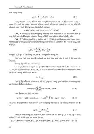 Chương 2: Thu nhận ảnh
16
hoặc tương đương
∑
∞
−∞=
Δ−Δ=
r
s xrxxrgxg )()()( δ (2-6)
Trong thực tế, r không thể tính được trong khoảng vô hạn (từ ∞− đến +∞ ) mà là một số
lượng xNΔ mẫu lớn cụ thể. Như vậy, để đơn giản có thể nói hàm liên tục g(x) có thể biểu diễn
trên một miền với độ dài xNΔ mẫu thành chuỗi như sau:
}{ ))1((),...,2(),(),0()( xNgxgxggxg Δ−ΔΔ≈ (2-7)
Chú ý 1: Khoảng lấy mẫu (Sampling Interval) xΔ là một tham số cần phải được chọn đủ
nhỏ, thích hợp, nếu không tín hiệu thật không thể khôi phục lại được từ tín hiệu lấy mẫu.
Chú ý 2: Từ lý thuyết về xử lý tín hiệu số [5], (2-6) là tích chập trong miền không gian x.
Mặt khác (2-6) tương đương với tích chập trong miền tần số ω tức là biến đổi Fourier của gs(x) là
)( xsG ω .
)(
1
)(
x
k
G
x
G
K
xxs
Δ
−
Δ
= ∑
∞
−∞=
ωω (2-8)
trong đó xω là giá trị tần số ứng với giái trị x trong miền không gian.
Điều kiện khôi phục ảnh lấy mẫu về ảnh thật được phát biểu từ định lý lẫy mẫu của
Shannon.
Định lý lấy mẫu của Shannon [5]
Giả sử g(x) là một hàm giới hạn giải (Band Limited Function) và biến đổi Fourier của nó
là 0)( =xG ω đối với các giá trị xx W>ω . Khi đó g(x) có thể được khôi phục lại từ các mẫu được
tạo tại các khoảng xΔ đều đặn. Tức là
xΔ
xω2
1
≤ (2-9)
Định lý lẫy mẫu của Shannon có thể mở rộng cho không gian hai chiều. Hàm răng lược
hai chiều khi đó được xác định:
comb(x,y)= ∑ ∑
∞
−∞=
∞
−∞=
Δ−Δ−
n m
ymyxnx ))((δ (2-10)
Hàm lấy mẫu hai chiều thu được:
),(),(),(),(),( ymyxnxyxgyxcombyxgyxg
n m
s Δ−Δ−== ∑ ∑
∞
−∞=
∞
−∞=
(2-11)
và yx ΔΔ , được chọn thoả mãn các điều kiện tương ứng theo định lý lấy mẫu của Shannon khi đó
sẽ:
y
y
x
x
ωω 2
1
;
2
1
≤Δ≤Δ (2-12)
Tương tự như không gian một chiều, một tín hiệu ảnh hai chiều g(x,y) có thể xấp xỉ trong
khoảng [N, M] có thể được ước lượng như sau :
}{ )1,1(),...,1,1(),...,1,1(),0,1(),1,0(),...,1,0(),0,0(),(),( −−−−=ΔΔ≈ MNgNgggNgggymxngyxg (2-13)
 