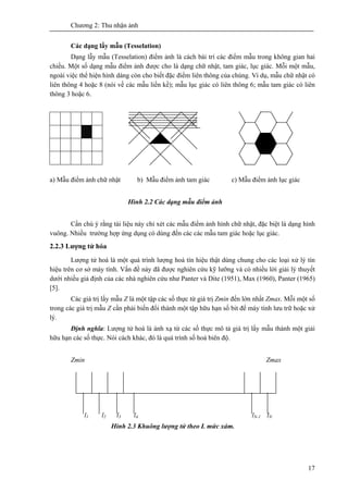 Chương 2: Thu nhận ảnh
17
Các dạng lấy mẫu (Tesselation)
Dạng lẫy mẫu (Tesselation) điểm ảnh là cách bài trí các điểm mẫu trong không gian hai
chiều. Một số dạng mẫu điểm ảnh được cho là dạng chữ nhật, tam giác, lục giác. Mỗi một mẫu,
ngoài việc thể hiện hình dáng còn cho biết đặc điểm liên thông của chúng. Ví dụ, mẫu chữ nhật có
liên thông 4 hoặc 8 (nói về các mẫu liền kề); mẫu lục giác có liên thông 6; mẫu tam giác có liên
thông 3 hoặc 6.
a) Mẫu điểm ảnh chữ nhật b) Mẫu điểm ảnh tam giác c) Mẫu điểm ảnh lục giác
Hình 2.2 Các dạng mẫu điểm ảnh
Cần chú ý rằng tài liệu này chỉ xét các mẫu điểm ảnh hình chữ nhật, đặc biệt là dạng hình
vuông. Nhiều trường hợp ứng dụng có dùng đến các các mẫu tam giác hoặc lục giác.
2.2.3 Lượng tử hóa
Lượng tử hoá là một quá trình lượng hoá tín hiệu thật dùng chung cho các loại xử lý tín
hiệu trên cơ sở máy tính. Vấn đề này đã được nghiên cứu kỹ lưỡng và có nhiều lời giải lý thuyết
dưới nhiều giả định của các nhà nghiên cứu như Panter và Dite (1951), Max (1960), Panter (1965)
[5].
Các giá trị lấy mẫu Z là một tập các số thực từ giá trị Zmin đến lớn nhất Zmax. Mỗi một số
trong các giá trị mẫu Z cần phải biến đổi thành một tập hữu hạn số bit để máy tính lưu trữ hoặc xử
lý.
Định nghĩa: Lượng tử hoá là ánh xạ từ các số thực mô tả giá trị lấy mẫu thành một giải
hữu hạn các số thực. Nói cách khác, đó là quá trình số hoá biên độ.
Zmin Zmax
l1 l2 l3 l4 lN-1 lN
Hình 2.3 Khuông lượng tử theo L mức xám.
 
