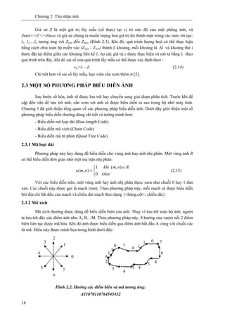 Chương 2: Thu nhận ảnh
18
Giả sử Z là một giá trị lấy mẫu (số thực) tại vị trí nào đó của mặt phẳng ảnh, và
Zmin<=Z’<=Zmax và giả sử chúng ta muốn lượng hoá giá trị đó thành một trong các mức rời rạc:
l1, l2,…ln tương ứng với Zmin đến Zmax (Hình 2.3). Khi đó, quá trình lượng hoá có thể thực hiện
bằng cách chia toàn bộ miền vào (Zmax - Zmin) thành L khoảng, mỗi khoảng là lΔ và khoảng thứ i
được đặt tại điểm giữa các khoảng liền kề li. họ các giá trị z được thực hiện và mô tả bằng li theo
quá trình trên đây, khi đó sai số của quá trình lấy mẫu có thể được xác định theo :
eq=li – Z. (2.14)
Chi tiết hơn về sai số lấy mẫu, học viên cần xem thêm ở [5].
2.3 MỘT SỐ PHƯƠNG PHÁP BIỂU DIỄN ẢNH
Sau bước số hóa, ảnh sẽ được lưu trữ hay chuyển sang giai đoạn phân tích. Trước khi đề
cập đến vấn đề lưu trữ ảnh, cần xem xét ảnh sẽ được biểu diễn ra sao trong bộ nhớ máy tính.
Chương 1 đã giới thiệu tổng quan về các phương pháp biểu diễn ảnh. Dưới đây giới thiệu một số
phương pháp biểu diễn thường dùng chi tiết và tường minh hơn:
- Biểu diễn mã loạt dài (Run-length Code)
- Biểu diễn mã xích (Chain Code)
- Biểu diễn mã tứ phân (Quad Tree Code)
2.3.1 Mã loạt dài
Phương pháp này hay dùng để biểu diễn cho vùng ảnh hay ảnh nhị phân. Một vùng ảnh R
có thể biểu diễn đơn giản nhờ một ma trận nhị phân:
Rnm
khác
khi
nmu
∈
⎩
⎨
⎧
=
),(
0
1
),( (2.15)
Với các biểu diễn trên, một vùng ảnh hay ảnh nhị phân đựoc xem như chuỗi 0 hay 1 đan
xen. Các chuỗi này được gọi là mạch (run). Theo phương pháp này, mỗi mạch sẽ được biểu diễn
bởi địa chỉ bắt đầu của mạch và chiều dài mạch theo dạng {<hàng,cột>, chiều dài}.
2.3.2 Mã xích
Mã xích thường được dùng để biểu diễn biên của ảnh. Thay vì lưu trữ toàn bộ ảnh, người
ta lưu trữ dãy các điểm ảnh như A, B…M. Theo phương pháp này, 8 hướng của vectơ nối 2 điểm
biên liên tục được mã hóa. Khi đó ảnh được biểu diễn qua điểm ảnh bắt đầu A cùng với chuỗi các
từ mã. Điều này được minh họa trong hình dưới đây:
0
1
2
3
4
5
6
7
A
1
1
0 7
0 1
1 0 7
6
45
45
4
3
2
Hình 2.2. Hướng các điểm biên và mã tương ứng:
A11070110764545432
 