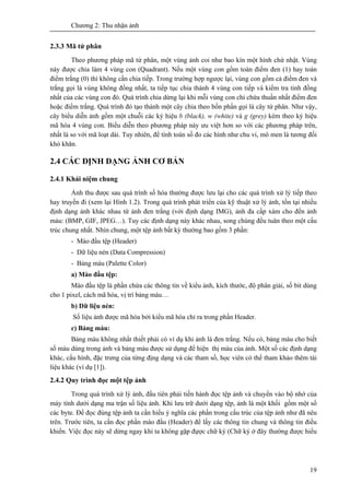 Chương 2: Thu nhận ảnh
19
2.3.3 Mã tứ phân
Theo phương pháp mã tứ phân, một vùng ảnh coi như bao kín một hình chứ nhật. Vùng
này được chia làm 4 vùng con (Quadrant). Nếu một vùng con gồm toàn điểm đen (1) hay toàn
điểm trắng (0) thì không cần chia tiếp. Trong trường hợp ngược lại, vùng con gồm cả điểm đen và
trắng gọi là vùng không đồng nhất, ta tiếp tục chia thành 4 vùng con tiếp và kiểm tra tính đồng
nhất của các vùng con đó. Quá trình chia dừng lại khi mỗi vùng con chỉ chứa thuần nhất điểm đen
hoặc điểm trắng. Quá trình đó tạo thành một cây chia theo bốn phần gọi là cây tứ phân. Như vậy,
cây biểu diễn ảnh gồm một chuỗi các ký hiệu b (black), w (white) và g (grey) kèm theo ký hiệu
mã hóa 4 vùng con. Biểu diễn theo phương pháp này ưu việt hơn so với các phương pháp trên,
nhất là so với mã loạt dài. Tuy nhiên, để tính toán số đo các hình như chu vi, mô men là tương đối
khó khăn.
2.4 CÁC ĐỊNH DẠNG ẢNH CƠ BẢN
2.4.1 Khái niệm chung
Ảnh thu được sau quá trình số hóa thường được lưu lại cho các quá trình xử lý tiếp theo
hay truyền đi (xem lại Hình 1.2). Trong quá trình phát triển của kỹ thuật xử lý ảnh, tồn tại nhiều
định dạng ảnh khác nhau từ ảnh đen trắng (với định dạng IMG), ảnh đa cấp xám cho đến ảnh
màu: (BMP, GIF, JPEG…). Tuy các định dạng này khác nhau, song chúng đều tuân theo một cấu
trúc chung nhất. Nhìn chung, một tệp ảnh bất kỳ thường bao gồm 3 phần:
- Mào đầu tệp (Header)
- Dữ liệu nén (Data Compression)
- Bảng màu (Palette Color)
a) Mào đầu tệp:
Mào đầu tệp là phần chứa các thông tin về kiểu ảnh, kích thước, độ phân giải, số bit dùng
cho 1 pixel, cách mã hóa, vị trí bảng màu…
b) Dữ liệu nén:
Số liệu ảnh được mã hóa bởi kiểu mã hóa chỉ ra trong phần Header.
c) Bảng màu:
Bảng màu không nhất thiết phải có ví dụ khi ảnh là đen trắng. Nếu có, bảng màu cho biết
số màu dùng trong ảnh và bảng màu được sử dụng để hiện thị màu của ảnh. Một số các định dạng
khác, cấu hình, đặc trưng của từng địng dạng và các tham số, học viên có thể tham khảo thêm tài
liệu khác (ví dụ [1]).
2.4.2 Quy trình đọc một tệp ảnh
Trong quá trình xử lý ảnh, đầu tiên phải tiến hành đọc tệp ảnh và chuyển vào bộ nhớ của
máy tính dưới dạng ma trận số liệu ảnh. Khi lưu trữ dưới dạng tệp, ảnh là một khối gồm một số
các byte. Để đọc đúng tệp ảnh ta cần hiểu ý nghĩa các phần trong cấu trúc của tệp ảnh như đã nêu
trên. Trước tiên, ta cần đọc phần mào đầu (Header) để lấy các thông tin chung và thông tin điều
khiển. Việc đọc này sẽ dừng ngay khi ta không gặp đựợc chữ ký (Chữ ký ở đây thường được hiểu
 