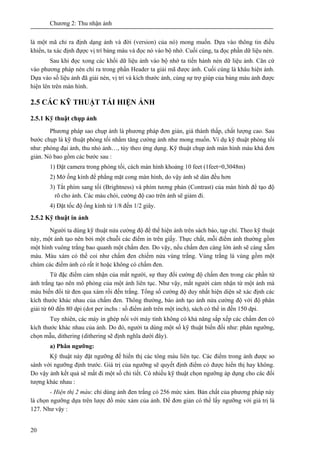 Chương 2: Thu nhận ảnh
20
là một mã chỉ ra định dạng ảnh và đời (version) của nó) mong muốn. Dựa vào thông tin điều
khiển, ta xác định đựợc vị trí bảng màu và đọc nó vào bộ nhớ. Cuối cùng, ta đọc phần dữ liệu nén.
Sau khi đọc xong các khối dữ liệu ảnh vào bộ nhớ ta tiến hành nén dữ liệu ảnh. Căn cứ
vào phương pháp nén chỉ ra trong phần Header ta giải mã được ảnh. Cuối cùng là khâu hiện ảnh.
Dựa vào số liệu ảnh đã giải nén, vị trí và kích thước ảnh, cùng sự trợ giúp của bảng màu ảnh được
hiện lên trên màn hình.
2.5 CÁC KỸ THUẬT TÁI HIỆN ẢNH
2.5.1 Kỹ thuật chụp ảnh
Phương pháp sao chụp ảnh là phương pháp đơn giản, giá thành thấp, chất lượng cao. Sau
bước chụp là kỹ thuật phòng tối nhằm tăng cường ảnh như mong muốn. Ví dụ kỹ thuật phòng tối
như: phóng đại ảnh, thu nhỏ ảnh…, tùy theo ứng dụng. Kỹ thuật chụp ảnh màn hình màu khá đơn
giản. Nó bao gồm các bước sau :
1) Đặt camera trong phòng tối, cách màn hình khoảng 10 feet (1feet=0,3048m)
2) Mở ống kính để phẳng mặt cong màn hình, do vậy ảnh sẽ dàn đều hơn
3) Tắt phím sang tối (Brightness) và phím tương phản (Contrast) của màn hình để tạo độ
rõ cho ảnh. Các màu chói, cường độ cao trên ảnh sẽ giảm đi.
4) Đặt tốc độ ống kính từ 1/8 đến 1/2 giây.
2.5.2 Kỹ thuật in ảnh
Người ta dùng kỹ thuật nửa cường độ để thể hiện ảnh trên sách báo, tạp chí. Theo kỹ thuật
này, một ảnh tạo nên bởi một chuỗi các điểm in trên giấy. Thực chất, mỗi điểm ảnh thường gồm
một hình vuông trắng bao quanh một chấm đen. Do vậy, nếu chấm đen càng lớn ảnh sẽ càng xẫm
màu. Màu xám có thể coi như chấm đen chiếm nửa vùng trắng. Vùng trắng là vùng gồm một
chùm các điểm ảnh có rất ít hoặc không có chấm đen.
Từ đặc điểm cảm nhận của mắt người, sự thay đổi cường độ chấm đen trong các phần tử
ảnh trắng tạo nên mô phỏng của một ảnh liên tục. Như vậy, mắt người cảm nhận từ một ảnh mà
màu biến đổi từ đen qua xám rồi đến trắng. Tổng số cường độ duy nhất hiện diện sẽ xác định các
kích thước khác nhau của chấm đen. Thông thường, báo ảnh tạo ảnh nửa cường độ với độ phân
giải từ 60 đến 80 dpi (dot per inchs : số điểm ảnh trên một inch), sách có thể in đến 150 dpi.
Tuy nhiên, các máy in ghép nối với máy tính không có khả năng sắp xếp các chấm đen có
kích thước khác nhau của ảnh. Do đó, người ta dùng một số kỹ thuật biến đổi như: phân ngưỡng,
chọn mẫu, dithering (dithering sẽ định nghĩa dưới đây).
a) Phân ngưỡng:
Kỹ thuật này đặt ngưỡng để hiển thị các tông màu liên tục. Các điểm trong ảnh được so
sánh với ngưỡng định trước. Giá trị của ngưỡng sẽ quyết định điểm có được hiển thị hay không.
Do vậy ảnh kết quả sẽ mất đi một số chi tiết. Có nhiều kỹ thuật chọn ngưỡng áp dụng cho các đối
tượng khác nhau :
- Hiện thị 2 màu: chỉ dùng ảnh đen trắng có 256 mức xám. Bản chất của phương pháp này
là chọn ngưỡng dựa trên lược đồ mức xám của ảnh. Để đơn giản có thể lấy ngưỡng với giá trị là
127. Như vậy :
 