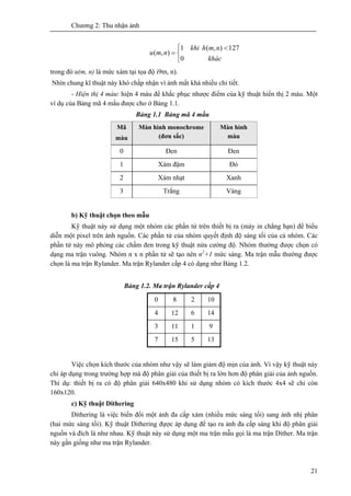 Chương 2: Thu nhận ảnh
21
⎩
⎨
⎧ <
=
khác
nmkhi h
nmu
0
127),(1
),(
trong đó u(m, n) là mức xám tại tọa độ i9m, n).
Nhìn chung kĩ thuật này khó chấp nhận vì ảnh mất khá nhiều chi tiết.
- Hiện thị 4 màu: hiện 4 màu để khắc phục nhược điểm của kỹ thuật hiển thị 2 màu. Một
ví dụ của Bảng mã 4 mầu được cho ở Bảng 1.1.
Bảng 1.1 Bảng mã 4 mầu
Mã
màu
Màn hình monochrome
(đơn sắc)
Màn hình
màu
0 Đen Đen
1 Xám đậm Đỏ
2 Xám nhạt Xanh
3 Trắng Vàng
b) Kỹ thuật chọn theo mẫu
Kỹ thuật này sử dụng một nhóm các phần tử trên thiết bị ra (máy in chẳng hạn) để biểu
diễn một pixel trên ảnh nguồn. Các phần tử của nhóm quyết định độ sáng tối của cả nhóm. Các
phần tử này mô phỏng các chấm đen trong kỹ thuật nửa cường độ. Nhóm thường được chọn có
dạng ma trận vuông. Nhóm n x n phần tử sẽ tạo nên n2
+1 mức sáng. Ma trận mẫu thường được
chọn là ma trận Rylander. Ma trận Rylander cấp 4 có dạng như Bảng 1.2.
Bảng 1.2. Ma trận Rylander cấp 4
0 8 2 10
4 12 6 14
3 11 1 9
7 15 5 13
Việc chọn kích thước của nhóm như vậy sẽ làm giảm độ mịn của ảnh. Vì vậy kỹ thuật này
chỉ áp dụng trong trường hợp mà độ phân giải của thiết bị ra lớn hơn độ phân giải của ảnh nguồn.
Thí dụ: thiết bị ra có độ phân giải 640x480 khi sử dụng nhóm có kích thước 4x4 sẽ chỉ còn
160x120.
c) Kỹ thuật Dithering
Dithering là việc biến đổi một ảnh đa cấp xám (nhiều mức sáng tối) sang ảnh nhị phân
(hai mức sáng tối). Kỹ thuật Dithering đựợc áp dụng để tạo ra ảnh đa cấp sáng khi độ phân giải
nguồn và đích là như nhau. Kỹ thuật này sử dụng một ma trận mẫu gọi là ma trận Dither. Ma trận
này gần giống như ma trận Rylander.
 