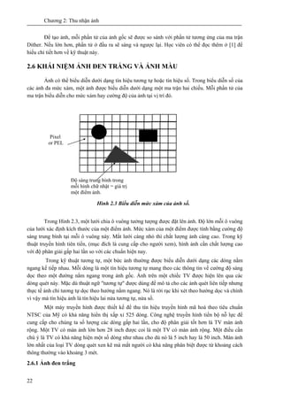 Chương 2: Thu nhận ảnh
22
Để tạo ảnh, mỗi phần tử của ảnh gốc sẽ được so sánh với phần tử tương ứng của ma trận
Dither. Nếu lớn hơn, phần tử ở đầu ra sẽ sáng và ngược lại. Học viên có thể đọc thêm ở [1] để
hiểu chi tiết hơn về kỹ thuật này.
2.6 KHÁI NIỆM ẢNH ĐEN TRẮNG VÀ ẢNH MÀU
Ảnh có thể biểu diễn dưới dạng tín hiệu tương tự hoặc tín hiệu số. Trong biểu diễn số của
các ảnh đa mức xám, một ảnh được biểu diễn dưới dạng một ma trận hai chiều. Mỗi phần tử của
ma trận biểu diễn cho mức xám hay cường độ của ảnh tại vị trí đó.
Hình 2.3 Biểu diễn mức xám của ảnh số.
Trong Hình 2.3, một lưới chia ô vuông tưởng tượng được đặt lên ảnh. Độ lớn mỗi ô vuông
của lưới xác định kích thước của một điểm ảnh. Mức xám của một điểm được tính bằng cường độ
sáng trung bình tại mỗi ô vuông này. Mắt lưới càng nhỏ thì chất lượng ảnh càng cao. Trong kỹ
thuật truyền hình tiên tiến, (mục đích là cung cấp cho người xem), hình ảnh cần chất lượng cao
với độ phân giải gấp hai lần so với các chuẩn hiện nay.
Trong kỹ thuật tương tự, một bức ảnh thường được biểu diễn dưới dạng các dòng nằm
ngang kế tiếp nhau. Mỗi dòng là một tín hiệu tương tự mang theo các thông tin về cường độ sáng
dọc theo một đường nằm ngang trong ảnh gốc. Ảnh trên một chiếc TV được hiện lên qua các
dòng quét này. Mặc dù thuật ngữ "tương tự" được dùng để mô tả cho các ảnh quét liên tiếp nhưng
thực tế ảnh chỉ tương tự dọc theo hướng nằm ngang. Nó là rời rạc khi xét theo hướng dọc và chính
vì vậy mà tín hiệu ảnh là tín hiệu lai nửa tương tự, nửa số.
Một máy truyền hình được thiết kế để thu tín hiệu truyền hình mã hoá theo tiêu chuẩn
NTSC của Mỹ có khả năng hiển thị xấp xỉ 525 dòng. Công nghệ truyền hình tiến bộ nỗ lực để
cung cấp cho chúng ta số lượng các dòng gấp hai lần, cho độ phân giải tốt hơn là TV màn ảnh
rộng. Một TV có màn ảnh lớn hơn 28 inch được coi là một TV có màn ảnh rộng. Một điều cần
chú ý là TV có khả năng hiện một số dòng như nhau cho dù nó là 5 inch hay là 50 inch. Màn ảnh
lớn nhất của loại TV dòng quét xen kẽ mà mắt người có khả năng phân biệt được từ khoảng cách
thông thường vào khoảng 3 mét.
2.6.1 Ảnh đen trắng
Độ sáng trung bình trong
mỗi hình chữ nhật = giá trị
một điểm ảnh.
Pixel
or PEL
 