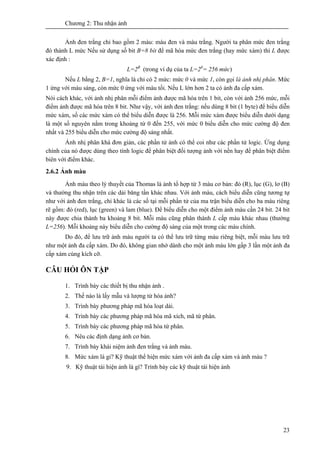 Chương 2: Thu nhận ảnh
23
Ảnh đen trắng chỉ bao gồm 2 màu: màu đen và màu trắng. Người ta phân mức đen trắng
đó thành L mức Nếu sử dụng số bit B=8 bít để mã hóa mức đen trắng (hay mức xám) thì L được
xác định :
L=2B
(trong ví dụ của ta L=28
= 256 mức)
Nếu L bằng 2, B=1, nghĩa là chỉ có 2 mức: mức 0 và mức 1, còn gọi là ảnh nhị phân. Mức
1 ứng với màu sáng, còn mức 0 ứng với màu tối. Nếu L lớn hơn 2 ta có ảnh đa cấp xám.
Nói cách khác, với ảnh nhị phân mỗi điểm ảnh được mã hóa trên 1 bit, còn với ảnh 256 mức, mỗi
điểm ảnh được mã hóa trên 8 bit. Như vậy, với ảnh đen trắng: nếu dùng 8 bit (1 byte) để biểu diễn
mức xám, số các mức xám có thể biểu diễn được là 256. Mỗi mức xám được biểu diễn dưới dạng
là một số nguyên nằm trong khoảng từ 0 đến 255, với mức 0 biểu diễn cho mức cường độ đen
nhất và 255 biểu diễn cho mức cường độ sáng nhất.
Ảnh nhị phân khá đơn giản, các phần tử ảnh có thể coi như các phần tử logic. Ứng dụng
chính của nó được dùng theo tính logic để phân biệt đối tượng ảnh với nền hay để phân biệt điểm
biên với điểm khác.
2.6.2 Ảnh màu
Ảnh màu theo lý thuyết của Thomas là ảnh tổ hợp từ 3 màu cơ bản: đỏ (R), lục (G), lơ (B)
và thường thu nhận trên các dải băng tần khác nhau. Với ảnh màu, cách biểu diễn cũng tương tự
như với ảnh đen trắng, chỉ khác là các số tại mỗi phần tử của ma trận biểu diễn cho ba màu riêng
rẽ gồm: đỏ (red), lục (green) và lam (blue). Để biểu diễn cho một điểm ảnh màu cần 24 bit. 24 bit
này được chia thành ba khoảng 8 bit. Mỗi màu cũng phân thành L cấp màu khác nhau (thường
L=256). Mỗi khoảng này biểu diễn cho cường độ sáng của một trong các màu chính.
Do đó, để lưu trữ ảnh màu người ta có thể lưu trữ từng màu riêng biệt, mỗi màu lưu trữ
như một ảnh đa cấp xám. Do đó, không gian nhớ dành cho một ảnh màu lớn gấp 3 lần một ảnh đa
cấp xám cùng kích cỡ.
CÂU HỎI ÔN TẬP
1. Trình bày các thiết bị thu nhận ảnh .
2. Thế nào là lấy mẫu và lượng tử hóa ảnh?
3. Trình bày phương pháp mã hóa loạt dài.
4. Trình bày các phương pháp mã hóa mã xích, mã tứ phân.
5. Trình bày các phương pháp mã hóa tứ phân.
6. Nêu các định dạng ảnh cơ bản.
7. Trình bày khái niệm ảnh đen trắng và ảnh màu.
8. Mức xám là gi? Kỹ thuật thể hiện mức xám với ảnh đa cấp xám và ảnh màu ?
9. Kỹ thuật tái hiện ảnh là gì? Trình bày các kỹ thuật tái hiện ảnh
 