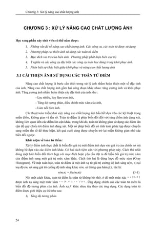 Chương 3: Xử lý nâng cao chất lượng ảnh
24
CHƯƠNG 3 : XỬ LÝ NÂNG CAO CHẤT LƯỢNG ẢNH
Học xong phần này sinh viên có thể nắm được:
1. Những vấn đề về nâng cao chất lượng ảnh. Các công cụ, các toán tử được sử dụng
2. Phương pháp cải thiện ảnh sử dụng các toán tử điểm
3. Mục đích vai trò của biên ảnh. Phương pháp phát hiện biên cục bộ
4. Ý nghĩa và các công cụ đặc biệt các công cụ toán học dùng trong khôi phục ảnh.
5. Phân biệt sự khác biệt giữa khôi phục và nâng cao chất lượng ảnh
3.1 CẢI THIỆN ẢNH SỬ DỤNG CÁC TOÁN TỬ ĐIỂM
Nâng cao chất lượng là bước cần thiết trong xử lý ảnh nhằm hoàn thiện một số đặc tính
của ảnh. Nâng cao chất lượng ảnh gồm hai công đoạn khác nhau: tăng cường ảnh và khôi phục
ảnh. Tăng cường ảnh nhằm hoàn thiện các đặc tính của ảnh như :
- Lọc nhiễu, hay làm trơn ảnh,
- Tăng độ tương phản, điều chỉnh mức xám của ảnh,
- Làm nổi biên ảnh.
Các thuật toán triển khai việc nâng cao chất lượng ảnh hầu hết dựa trên các kỹ thuật trong
miền điểm, không gian và tần số. Toán tử điểm là phép biến đổi đối với từng điểm ảnh đang xét,
không liên quan đến các điểm lân cận khác, trong khi đó, toán tử không gian sử dụng các điểm lân
cận để quy chiếu tới điểm ảnh đang xét. Một số phép biến đổi có tính toán phức tạp được chuyển
sang miền tần số để thực hiện, kết quả cuối cùng được chuyển trở lại miền không gian nhờ các
biến đổi ngược.
Khái niệm về toán tử điểm:
Xử lý điểm ảnh thực chất là biến đổi giá trị một điểm ảnh dựa vào giá trị của chính nó mà
không hề dựa vào các điểm ảnh khác. Có hai cách tiệm cận với phương pháp này. Cách thứ nhất
dùng một hàm biến đổi thích hợp với mục đích hoặc yêu cầu đặt ra để biến đổi giá trị mức xám
của điểm ảnh sang một giá trị mức xám khác. Cách thứ hai là dùng lược đồ mức xám (Gray
Histogram). Về mặt toán học, toán tử điểm là một ánh xạ từ giá trị cường độ ánh sáng u(m, n) tại
toạ độ (m, n) sang giá tri cường độ ánh sáng khác v(m, n) thông qua hàm f(.), tức là:
v(m,n) = f(u(m,n)) (3-1)
Nói một cách khác, toán tử điểm là toán tử không bộ nhớ, ở đó một mức xác ],0[ Nu ∈
được ánh xạ sang một mức xám )(:],0[ ufvNv =∈ . Ứng dụng chính của các toán tử điểm là
biến đổi độ tương phản của ảnh. Ánh xạ f khác nhau tùy theo các ứng dụng. Các dạng toán tử
điểm được giới thiệu cụ thể như sau:
1) Tăng độ tương phản.
 