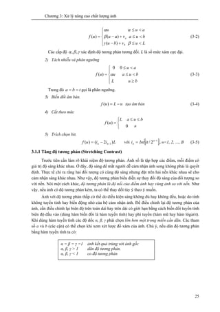 Chương 3: Xử lý nâng cao chất lượng ảnh
25
⎪
⎩
⎪
⎨
⎧
<≤+−
<≤+−
<≤
=
Luvbu
buavau
auu
uf
b
a
βγ
β
αα
)(
)()( (3-2)
Các cấp độ γβα ,, xác định độ tương phản tương đối. L là số mức xám cực đại.
2) Tách nhiễu và phân ngưỡng
⎪
⎩
⎪
⎨
⎧
≥
<≤
<≤
=
bL u
buu a
au
uf α
00
)( (3-3)
Trong đó tba == gọi là phân ngưỡng.
3) Biến đổi âm bản.
uLuf −=)( tạo âm bản (3-4)
4) Cắt theo mức
⎩
⎨
⎧
≠
≤≤
=
buL a
uf
0
)(
5) Trích chọn bit.
Liiuf nn )2()( 1−−= với [ ]1
2/ −
= n
n itInti , n=1, 2, …, B (3-5)
3.1.1 Tăng độ tương phản (Stretching Contrast)
Trước tiên cần làm rõ khái niệm độ tương phản. Ảnh số là tập hợp các điểm, mỗi điểm có
giá trị độ sáng khác nhau. Ở đây, độ sáng để mắt người dễ cảm nhận ảnh song không phải là quyết
định. Thực tế chỉ ra rằng hai đối tượng có cùng độ sáng nhưng đặt trên hai nền khác nhau sẽ cho
cảm nhận sáng khác nhau. Như vậy, độ tương phản biểu diễn sự thay đổi độ sáng của đối tượng so
với nền. Nói một cách khác, độ tương phản là độ nổi của điểm ảnh hay vùng ảnh so với nền. Như
vậy, nếu ảnh có độ tương phản kém, ta có thể thay đổi tùy ý theo ý muốn.
Ảnh với độ tương phản thấp có thể do điều kiện sáng không đủ hay không đều, hoặc do tính
không tuyến tính hay biến động nhỏ của bộ cảm nhận ảnh. Để điều chỉnh lại độ tương phản của
ảnh, cần điều chỉnh lại biên độ trên toàn dải hay trên dải có giới hạn bằng cách biến đổi tuyến tính
biên độ đầu vào (dùng hàm biến đổi là hàm tuyến tính) hay phi tuyến (hàm mũ hay hàm lôgarit).
Khi dùng hàm tuyến tính các độ dốc α, β, γ phải chọn lớn hơn một trong miền cần dãn. Các tham
số a và b (các cận) có thể chọn khi xem xét lược đồ xám của ảnh. Chú ý, nếu dãn độ tương phản
bằng hàm tuyến tính ta có:
α = β = γ =1 ảnh kết quả trùng với ảnh gốc
α, β, γ > 1 dãn độ tương phản.
α, β, γ < 1 co độ tương phản
 