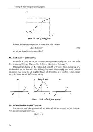 Chương 3: Xử lý nâng cao chất lượng ảnh
26
Hình 3.1. Dãn độ tương phản.
Hàm mũ thường được dùng để dãn độ tương phản. Hàm có dạng:
( )p
nmXuf ],[)( = (3-6)
với p là bậc thay đổi, thường chọn bằng 2.
3.1.2 Tách nhiễu và phân ngưỡng
Tách nhiễu là trường hợp đặc biệt của dãn độ tương phản khi hệ số góc α= γ=0. Tách nhiễu
được ứng dụng có hiệu quả để giảm nhiễu khi biết tín hiệu vào trên khoảng [a, b].
Phân ngưỡng là trường hợp đặc biệt của tách nhiễu khi a=b=const. Trong trường hợp này,
ảnh đầu vào là ảnh nhị phân (có 2 mức). Phân ngưỡng thường dùng trong kỹ thuật in ảnh 2 màu vì
ảnh gần nhị phân không cho ảnh nhị phân khi quét ảnh do có nhiễu từ bộ cảm biến và biến đổi của
nền ví dụ trường hợp lọc nhiễu của ảnh vân tay.
Hình 3.2. Tách nhiễu và phân ngưỡng.
3.1.2 Biến đổi âm bản (Digital Negative)
Âm bản nhận được bằng phép biến đổi âm. Phép biến đổi rất có nhiều hữu ích trong các
phim ảnh dùng trong các ảnh y học.
uLuf −=)(
a b u
v
u
v
u
vLược đồ xám
a b L u
α
β
Vb
v
va
v
 