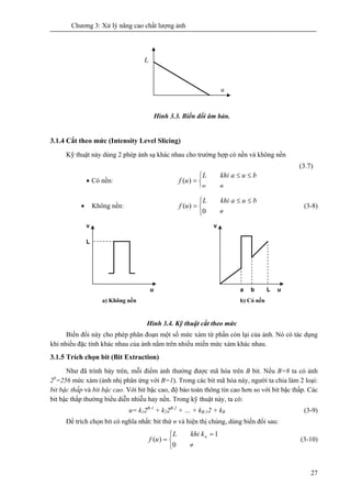 Chương 3: Xử lý nâng cao chất lượng ảnh
27
Hình 3.3. Biến đổi âm bản.
3.1.4 Cắt theo mức (Intensity Level Slicing)
Kỹ thuật này dùng 2 phép ánh sạ khác nhau cho trường hợp có nền và không nền
(3.7)
• Không nền:
⎩
⎨
⎧
≠
≤≤
=
0
)(
buakhiL
uf (3-8)
Hình 3.4. Kỹ thuật cắt theo mức
Biến đổi này cho phép phân đoạn một số mức xám từ phần còn lại của ảnh. Nó có tác dụng
khi nhiều đặc tính khác nhau của ảnh nằm trên nhiều miền mức xám khác nhau.
3.1.5 Trích chọn bit (Bit Extraction)
Như đã trình bày trên, mỗi điểm ảnh thường được mã hóa trên B bit. Nếu B=8 ta có ảnh
28
=256 mức xám (ảnh nhị phân ứng với B=1). Trong các bit mã hóa này, người ta chia làm 2 loại:
bit bậc thấp và bit bậc cao. Với bit bậc cao, độ bảo toàn thông tin cao hơn so với bit bậc thấp. Các
bit bậc thấp thường biểu diễn nhiễu hay nền. Trong kỹ thuật này, ta có:
u= k12B-1
+ k22B-2
+ … + kB-12 + kB (3-9)
Để trích chọn bit có nghĩa nhất: bit thứ n và hiện thị chúng, dùng biến đổi sau:
⎩
⎨
⎧
≠
=
=
0
1
)( nkkhiL
uf (3-10)
u
l
u
v
L
u
v
Lba
a) Không nền b) Có nền
• Có nền:
⎩
⎨
⎧
≠
≤≤
=
u
buakhiL
uf )(
 