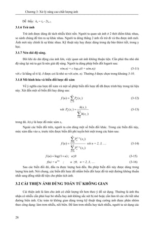 Chương 3: Xử lý nâng cao chất lượng ảnh
28
Dễ thấy: kn = in - 2in-1.
3.1.6 Trừ ảnh
Trừ ảnh được dùng đẻ tách nhiễu khỏi nền. Người ta quan sát ảnh ở 2 thời điểm khác nhau,
so sánh chúng để tìm ra sự khác nhau. Người ta dóng thẳng 2 ảnh rồi trừ đi và thu được ảnh mới.
Ảnh mới này chính là sự khác nhau. Kỹ thuật này hay được dùng trong dự báo thừoi tiết, trong y
học.
3.1.7 Nén dải độ sáng.
Đôi khi do dải động của ảnh lớn, việc quan sát ảnh không thuận tiện. Cần phải thu nhỏ dải
độ sáng lại mà ta gọi là nén giải độ sáng. Người ta dùng phép biến đổi logarit sau:
v(m,n) = c log10(δ + u(m,n)) (3-11)
với c là hằng số tỉ lệ. δ được coi là nhỏ so với u(m, n). Thường δ được chọn trong khoảng 3-10.
3.1.8 Mô hình hóa và biến đổi lược đồ xám
Về ý nghĩa của lược đồ xám và một số phép biến đổi lược đồ đã được trình bày trong tài liệu
này. Xét đến một số biến đổi hay dùng sau:
∑=
=
u
x
iu xPuf
01
)()( (3-12)
với
∑
−
=
= 1
0
)(
)(
)( L
i
i
i
iu
xh
xh
xP (3-13)
trong đó, h(xi) là lược đồ mức xám xi.
Ngoài các biến đổi trên, người ta còn dùng một số biến đổi khác. Trong các biến đổi này,
mức xám đầu vào u, trước tiên được biến đổi phi tuyến bởi một trong các hàm sau:
∑
∑
−
=
=
= 1
01
1
/1
01
1
/1
)(
)(
)( L
x
n
u
u
x
n
u
xP
xP
uf với n = 2, 3, … (3-14)
)1log)( u(uf += ; u≥0 (3-15)
f(u) = u1/n
; u ≥0, n = 2, 3, … (3-16)
Sau các biến đổi đó, đầu ra được lượng hoá đều. Ba phép biến đổi này được dùng trong
lượng hóa ảnh. Nói chung, các biến đổi lược đồ nhằm biến đổi lược đồ từ một đường không thuần
nhất sang đồng nhất để tiện cho phân tích ảnh.
3.2 CẢI THIỆN ẢNH DÙNG TOÁN TỬ KHÔNG GIAN
Cải thiện ảnh là làm cho ảnh có chất lượng tốt hơn theo ý đồ sử dụng. Thường là ảnh thu
nhận có nhiễu cần phải loại bỏ nhiễu hay ảnh không sắc nét bị mờ hoặc cần làm tõ các chi tiết như
đường biên ảnh. Các toán tử không gian dùng trong kỹ thuật tăng cường ảnh được phân nhóm
theo công dụng: làm trơn nhiễu, nổi biên. Để làm trơn nhiễu hay tách nhiễu, người ta sử dụng các
 