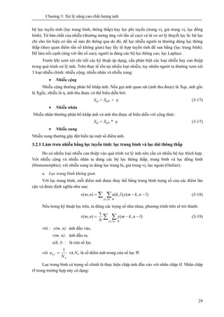 Chương 3: Xử lý nâng cao chất lượng ảnh
29
bộ lọc tuyến tính (lọc trung bình, thông thấp) hay lọc phi tuyến (trung vị, giả trung vị, lọc đồng
hình). Từ bản chất của nhiễu (thường tương ứng với tần số cao) và từ cơ sở lý thuyết lọc là: bộ lọc
chỉ cho tín hiệu có tần số nào đó thông qua do đó, để lọc nhiễu người ta thường dùng lọc thông
thấp (theo quan điểm tần số không gian) hay lấy tổ hợp tuyến tính để san bằng (lọc trung bình).
Để làm nổi cạnh (ứng với tần số cao), người ta dùng các bộ lọc thông cao, lọc Laplace.
Trước khi xem xét chi tiết các kỹ thuật áp dụng, cần phân biệt các loại nhiễu hay can thiệp
trong quá trình xử lý ảnh. Trên thực tế tồn tại nhiều loại nhiễu; tuy nhiên người ta thường xem xét
3 loại nhiễu chính: nhiễu cộng, nhiễu nhân và nhiễu xung:
• Nhiễu cộng
Nhiễu cộng thường phân bố khắp ảnh. Nếu gọi ảnh quan sát (ảnh thu được) là Xqs, ảnh gốc
là Xgốc, nhiễu là η, ảnh thu được có thể biểu diễn bởi:
Xqs = Xgốc + η (3-17)
• Nhiễu nhân
Nhiễu nhân thường phân bố khắp ảnh và ảnh thu được sẽ biểu diễn với công thức:
Xqs = Xgốc * η (3-17)
• Nhiễu xung
Nhiễu xung thường gây đột biến tại một số điểm ảnh.
3.2.1 Làm trơn nhiễu bằng lọc tuyến tính: lọc trung bình và lọc dải thông thấp
Do có nhiều loại nhiễu can thiệp vào quá trình xử lý ảnh nên cần có nhiều bộ lọc thích hợp.
Với nhiễu cộng và nhiễu nhân ta dùng các bộ lọc thông thấp, trung bình và lọc đồng hình
(Homomorphie); với nhiễu xung ta dùng lọc trung bị, giả trung vị, lọc ngoài (Outlier).
a. Lọc trung bình không gian
Với lọc trung bình, mỗi điểm ảnh được thay thế bằng trung bình trọng số của các điểm lân
cận và được định nghĩa như sau:
∑ ∑∈
−−=
Wlk
lnkmylkanmv
),(
),(),(),( (3-18)
Nếu trong kỹ thuật lọc trên, ta dùng các trọng số như nhau, phương trình trên sẽ trở thành:
∑ ∑∈
−−=
Wlk
lnkmy
N
nmv
),(
),(
1
),( (3-19)
với : y(m, n): ảnh đầu vào,
v(m, n): ảnh đầu ra,
a(k, l) : là cửa sổ lọc.
với
w
lk
N
a
1
, = và Nw là số điểm ảnh trong cửa sổ lọc W.
Lọc trung bình có trọng số chính là thực hiện chập ảnh đầu vào với nhân chập H. Nhân chập
H trong trường hợp này có dạng:
 