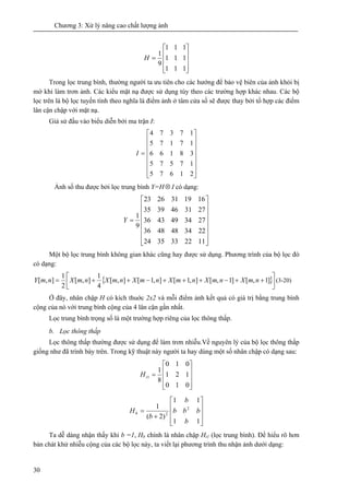 Chương 3: Xử lý nâng cao chất lượng ảnh
30
⎥
⎥
⎥
⎦
⎤
⎢
⎢
⎢
⎣
⎡
=
111
111
111
9
1
H
Trong lọc trung bình, thường người ta ưu tiên cho các hướng để bảo vệ biên của ảnh khỏi bị
mờ khi làm trơn ảnh. Các kiểu mặt nạ được sử dụng tùy theo các trường hợp khác nhau. Các bộ
lọc trên là bộ lọc tuyến tính theo nghĩa là điểm ảnh ở tâm cửa số sẽ được thay bởi tổ hợp các điểm
lân cận chập với mặt nạ.
Giả sử đầu vào biểu diễn bởi ma trận I:
⎥
⎥
⎥
⎥
⎥
⎥
⎦
⎤
⎢
⎢
⎢
⎢
⎢
⎢
⎣
⎡
=
21675
17575
38166
17175
17374
I
Ảnh số thu được bởi lọc trung bình Y=H⊗ I có dạng:
⎥
⎥
⎥
⎥
⎥
⎥
⎦
⎤
⎢
⎢
⎢
⎢
⎢
⎢
⎣
⎡
=
1122333524
2234484836
2734494336
2731463935
1619312623
9
1
Y
Một bộ lọc trung bình không gian khác cũng hay được sử dụng. Phương trình của bộ lọc đó
có dạng:
{ }⎥⎦
⎤
⎢⎣
⎡
++−+++−++= ]1,[]1,[],1[],1[],[
4
1
],[
2
1
],[ nmXnmXnmXnmXnmXnmXnmY (3-20)
Ở đây, nhân chập H có kích thuớc 2x2 và mỗi điểm ảnh kết quả có giá trị bằng trung bình
cộng của nó với trung bình cộng của 4 lân cận gần nhất.
Lọc trung bình trọng số là một trường hợp riêng của lọc thông thấp.
b. Lọc thông thấp
Lọc thông thấp thường được sử dụng để làm trơn nhiễu.Về nguyên lý của bộ lọc thông thấp
giống như đã trình bày trên. Trong kỹ thuật này người ta hay dùng một số nhân chập có dạng sau:
⎥
⎥
⎥
⎦
⎤
⎢
⎢
⎢
⎣
⎡
=
010
121
010
8
1
1tH
⎥
⎥
⎥
⎦
⎤
⎢
⎢
⎢
⎣
⎡
+
=
11
11
)2(
1 2
2
b
bbb
b
b
Hb
Ta dễ dàng nhận thấy khi b =1, Hb chính là nhân chập Ht1 (lọc trung bình). Để hiểu rõ hơn
bản chát khử nhiễu cộng của các bộ lọc này, ta viết lại phương trình thu nhận ảnh dưới dạng:
 