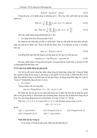 Chương 3: Xử lý nâng cao chất lượng ảnh
31
Xqs[m,n] = Xgốc[m,n] + η[m,n] (3-21)
Trong đó η[m, n] là nhiễu cộng có phương sai σ2
n. Như vậy, theo cách tính của lọc trung
bình ta có:
nmlnkmX
N
nmY
Wlk
qs
w
∑ ∑ +−−=
∈
],[),(
1
],[
,
η (3-22)
hay:
N
lnkmX
N
nmY
w
n
Wlk
qs
w
∑ ∑ +−−=
∈
2
,
),(
1
],[
σ
(3-23)
Như vậy, nhiễu cộng trong ảnh đã giảm đi Nw lần.
c. Lọc đồng hình hình (Homomorphie Filter)
Kỹ thuật lọc này hiệu quả với ảnh có nhiễu nhân. Thực tế, ảnh quan sát được gồm ảnh gốc
nhân với một hệ số nhiễu. Gọi ),( nmX là ảnh thu được, X(m, n) là ảnh gốc và η(m, n) là nhiễu,
như vậy:
X(m, n) = ),( nmX * η(m, n). (3-24)
Lọc đồng hình thực hiện lấy logarit của ảnh quan sát. Do vậy ta có kết quả sau:
Log(X(m, n)) = log( ),( nmX ) + log( η(m, n)) (3-25)
Rõ ràng, nhiễu nhân có trong ảnh sẽ bị giảm. Sau quá trình lọc tuyến tính, ta chuyển về ảnh
cũ bằng phép biến đổi hàm e mũ.
3.2.2 Làm trơn nhiễu bằng lọc phi tuyến
Các bộ lọc phi tuyến cũng hay được dùng trong kỹ thuật tăng cường ảnh. Trong kỹ thuật
này, người ta dùng bộ lọc trung vị, giả trung vị, lọc ngoài. Với lọc trung vị, điểm ảnh đầu vào sẽ
được thay thế bởi trung vị các điểm ảnh còn lọc giả trung vị sẽ dùng trung bình cộng của 2 giá trị
“trung vị” (trung bình cộng của max và min).
a. Lọc trung vị
Trung vị được viết với công thức:
( )),(),( lnkmyTrungvinmv −−= với {k, l} ∈W (3-26)
Kỹ thuật này đòi hỏi giá trị các điểm ảnh trong cửa sổ phải xếp theo thứ tự tăng hay giảm
dần so với giá trị trung vị. Kích thước cửa số thường được chọn sao cho số điểm ảnh trong cửa số
là lẻ. Các cửa sổ hay dùng là cửa sổ có kích thước 3x3, hay 5x5 hay 7x7. Thí dụ:
Nếu y(m) = {2, 3, 8, 4, 2} và cửa sổ W=(-1, 0, 1), ảnh thu được sau lọc trung vị sẽ là:
v(m) = (2, 3, 4, 4, 2).
do đó:
v[0]= 2 <giá trị biên>; v[1]=Trungvi(2,3,8)=3; v[2]=Trungvi(3,4,8)=4;
v[3]= Trungvi(8,4,2)=4; v[4]= 2 <giá trị biên>.
Tính chất của lọc trung vị:
• Lọc trung vị là loại lọc phi tuyến. Điều này dẽ nhận thấy từ:
 