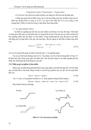 Chương 3: Xử lý nâng cao chất lượng ảnh
32
Trungvi(x(m)+y(m)) ≠ Trungvi(x(m)) + Trungvi(y(m)).
• Có lợi cho việc loại bỏ các điểm ảnh hay các hàng mà vẫn bảo tòan độ phân giải.
• Hiệu quả giảm khi số điểm trong cửa sổ lớn hay bằng một nửa số điểm trong cửa sổ.
Điều này dễ giải thích vì trung vị là (Nw+1)/2 giá trị lớn nhất nếu Nw lẻ. Lọc trung vị cho
trường hợp 2 chiều coi như lọc trung vị tách được theo từng chiều.
b. Lọc ngoài (Outlier Filter)
Giả thiết có ngưỡng nào đó cho các mức nhiễu (có thể dựa vào lược đồ xám). Tiến hành
so sánh giá trị độ xám của một điểm ảnh với trung bình số học 8 lân cận của nó. Nếu sai lệch lớn
hơn ngưỡng, điểm ảnh này được coi như nhiễu. Trong trường hợp đó, thay thế giá trị của điểm
ảnh bằng giá trị trung bình 8 lân cận vừa tính được. Bộ lọc ngoài có thể diễn tả bằng công thức
sau:
⎩
⎨
⎧
≠
−
=
),(
)(),(|)(
),(
nmu
wnmukhiw
nmY
αα
(3-27)
với α(w) là trung bình cộng các điểm trong lân cận w; δ là ngưỡng ngoài
Các cửa sổ tính toán thường chọn là 3x3. Tuy nhiên, cửa sổ có thể mở rộng đến 5x5 hay 7x7
để đảm bảo tính tương quan giữa các điểm ảnh. Vấn đề quan trọng là xác định ngưỡng để loại
nhiễu mà vẫn không làm mất thông tin của ảnh.
3.2.3 Mặt nạ gờ sai phân và làm nhẵn
Mặt nạ gờ sai phân dùng khá phổ biến trong công nghệ in ảnh để làm đẹp ảnh. Với kỹ thuật
này, tín hiệu đầu ra thu được bằng tín hiệu ra của bộ lọc gradient hay lọc dải cao bổ sung thêm
đầu vào:
v(m,n) = u(m,n) + λg(m,n) (3-28)
với λ>0, g(m, n) là gradient tại điểm (m, n). Hàm gradient dùng là hàm Laplace.
G(m,n) = u(m,n) – {u(m-1,n) + u(m+1,n) + u(m,n+1)}/2 (3-29)
Đây chính là mặt nạ chữ thập.
Hình 3.5. Các toán tử gờ sai phân.
Tín hiệu
Lọc thông thấp
Lọc thông cao
 