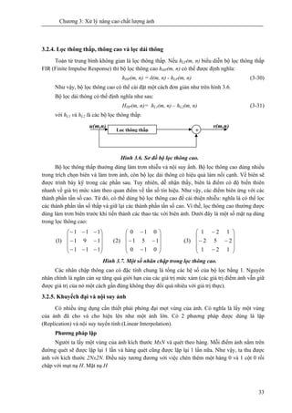 Chương 3: Xử lý nâng cao chất lượng ảnh
33
3.2.4. Lọc thông thấp, thông cao và lọc dải thông
Toán tử trung bình không gian là lọc thông thấp. Nếu hLP(m, n) biểu diễn bộ lọc thông thấp
FIR (Finite Impulse Response) thì bộ lọc thông cao hHP(m, n) có thể được định nghĩa:
hHP(m, n) = δ(m, n) - hLP(m, n) (3-30)
Như vậy, bộ lọc thông cao có thể cài đặt một cách đơn giản như trên hình 3.6.
Bộ lọc dải thông có thể định nghĩa như sau:
HHP(m, n)= hL1(m, n) – hL2(m, n) (3-31)
với hL1 và hL2 là các bộ lọc thông thấp.
Hình 3.6. Sơ đồ bộ lọc thông cao.
Bộ lọc thông thấp thường dùng làm trơn nhiễu và nội suy ẩnh. Bộ lọc thông cao dùng nhiều
trong trích chọn biên và làm trơn ảnh, còn bộ lọc dải thông có hiệu quả làm nổi cạnh. Về biên sẽ
được trình bày kỹ trong các phần sau. Tuy nhiên, dễ nhận thấy, biên là điểm có độ biến thiên
nhanh về giá trị mức xám theo quan điểm về tần số tín hiệu. Như vậy, các điểm biên ứng với các
thành phần tần số cao. Từ đó, có thể dùng bộ lọc thông cao để cải thiện nhiễu: nghĩa là có thể lọc
các thành phần tần số thấp và giữ lại các thành phần tần số cao. Vì thế, lọc thông cao thường được
dùng làm trơn biên trước khi tiến thành các thao tác với biên ảnh. Dưới đây là một số mặt nạ dùng
trong lọc thông cao:
⎟
⎟
⎟
⎠
⎞
⎜
⎜
⎜
⎝
⎛
−−−
−−
−−−
111
191
111
)1(
⎟
⎟
⎟
⎠
⎞
⎜
⎜
⎜
⎝
⎛
−
−−
−
010
151
010
)2(
⎟
⎟
⎟
⎠
⎞
⎜
⎜
⎜
⎝
⎛
−
−−
−
121
252
121
)3(
Hình 3.7. Một số nhân chập trong lọc thông cao.
Các nhân chập thông cao có đặc tính chung là tổng các hệ số của bộ lọc bằng 1. Nguyên
nhân chính là ngăn cản sự tăng quá giới hạn của các giá trị mức xám (các giá trị điểm ảnh vẫn giữ
được giá trị của nó một cách gần đúng không thay đổi quá nhiêu với giá trị thực).
3.2.5. Khuyếch đại và nội suy ảnh
Có nhiều ứng dụng cần thiết phải phóng đại mọt vùng của ảnh. Có nghĩa là lấy một vùng
của ảnh đã cho và cho hiện lên như một ảnh lớn. Có 2 phương pháp được dùng là lặp
(Replication) và nội suy tuyến tính (Linear Interpolation).
Phương pháp lặp
Người ta lấy một vùng của ảnh kích thước MxN và quét theo hàng. Mỗi điểm ảnh nằm trên
đường quét sẽ được lặp lại 1 lần và hàng quét cũng được lặp lại 1 lần nữa. Như vậy, ta thu được
ảnh với kích thước 2Nx2N. Điều này tương đương với việc chèn thêm một hàng 0 và 1 cột 0 rồi
chập với mạt nạ H. Mặt nạ H
Lọc thông thấp +
v(m,n)u(m,n)
 