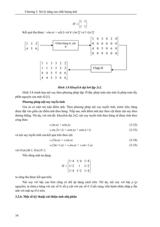 Chương 3: Xử lý nâng cao chất lượng ảnh
34
⎟⎟
⎠
⎞
⎜⎜
⎝
⎛
=
11
11
H
Kết quả thu được : v(m,n) = u(k,l) với k=[m/2] và l=[n/2]
Hình 3.8 Khuyếch đại bởi lặp 2x2.
Hình 3.8 minh họa nội suy theo phương pháp lặp. Ở đây phép toán nêu trên là phép toán lấy
phần nguyên của một số [1].
Phương pháp nội suy tuyến tính
Giả sử có một ma trận điểm ảnh. Theo phương pháp nội suy tuyến tính, trước tiên, hàng
được đặt vào giữa các điểm ảnh theo hàng. Tiếp sau, mỗi điểm ảnh dọc theo cột được nội suy theo
đường thẳng. Thí dụ, với mứ độ khuyếch đại 2x2, nội suy tuyến tính theo hàng sẽ được tính theo
công thức:
v1(m,n) = u(m,n) (3-32)
v1(m,2n+1) = u(m,n) + u(m,n+1) (3-33)
và nội suy tuyến tính của kết quả trên theo cột:
v1(2m,n) = v1(m,n) (3-34)
v1(2m+1,n) = v1(m,n) + v1(m+1,n) (3-35)
với 0≤m≤M-1, 0≤n≤N-1,
Nếu dùng mặt nạ dạng:
⎟
⎟
⎟
⎠
⎞
⎜
⎜
⎜
⎝
⎛
=
4/12/14/1
2/112/1
4/14/14/1
H
ta cũng thu được kết quả trên.
Nội suy với bậc cao hơn cũng có thể áp dụng cách trên. Thí dụ, nội suy với bậc p (p
nguyên), ta chèn p hàng với các số 0, rồi p cột với các số 0. Cuối cùng, tiến hành nhân chập p lần
ảnh với mặt nạ H ở trên.
3.2.6. Một số kỹ thuật cải thiện ảnh nhị phân
⎥
⎦
⎤
⎢
⎣
⎡
654
231 Chèn hàng 0, cột
0
⎥
⎥
⎥
⎥
⎦
⎤
⎢
⎢
⎢
⎢
⎣
⎡
000000
060504
000000
020301
Chập H
⎥
⎥
⎥
⎥
⎦
⎤
⎢
⎢
⎢
⎢
⎣
⎡
665544
665544
223311
223311
 