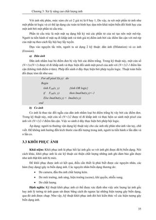 Chương 3: Xử lý nâng cao chất lượng ảnh
35
Với ảnh nhị phân, mức xám chỉ có 2 giá trị là 0 hay 1, Do vậy, ta xét một phần tử ảnh như
một phần tử logic và có thể áp dụng các toán tử hình học dựa trên khái niệm biến đổi hình học của
một ảnh bởi một phần tử cấu trúc.
Phần tử cấu trúc là một mặt nạ dạng bất kỳ mà các phần tử của nó tạo nên một mô-típ.
Người ta tiến hành rê mặt nạ đi khắp ảnh và tính giá trị điểm ảnh bởi các điểm lân cận với mô-típ
của mặt nạ theo cách lấy hội hay lấy tuyển.
Dựa vào nguyên tắc trên, người ta sử dụng 2 kỹ thuật: dãn ảnh (Dilatation) và co ảnh
(Erosion).
a) Dãn ảnh
Dãn ảnh nhằm loại bỏ điểm đen bị vây bởi các điểm trắng. Trong kỹ thuật này, một cửa sổ
(N+1)x(N+1) được rê đi khắp ảnh và thực hiện đối sánh một pexel của ảnh với (N+1)2-1 điểm lân
cận (không tính điểm ở tâm). Phép đối sánh ở đây thực hiện bởi phép tuyển logic. Thuật toán biến
đổi được tóm tắt như sau:
For all pixel I(x,y) do
Begin
tính FOR(x, y) {tính OR logic}
if FOR(x, y) then ImaOut(x,y)<-1
Else ImaOut(x,y) < ImaIn(x,y)
end
b) Co ảnh
Co ảnh là thao tác đối ngẫu của dãn ảnh nhằm loại bỏ điểm trắng bị vây bởi các điểm đen.
Trong kỹ thuật này, một cửa sổ (N+1)2 được rê đi khắp ảnh và thực hệin so sánh một pixel của
ảnh với (N+1)2-1 điểm lân cận. Việc so sánh ở đây thực hiện bởi phép hội logic.
Áp dụng: người ta thường vận dụng kỹ thuật này cho các ảnh nhị phân như ảnh vân tay, chữ
viết. Để không ảnh hưởng đến kích thước của đối tượng trong ảnh, người ta tiến hành n lần dãn và
n lần co.
3.3 KHÔI PHỤC ẢNH
Khái niệm: Khôi phục ảnh là phục hồi lại ảnh gốc so với ảnh ghi được đã bị biến dạng. Nói
cách khác, khôi phục ảnh là các kỹ thuật cải thiện chất lượng những ảnh ghi đảm bảo gần được
như ảnh thật khi ảnh bị méo.
Để khôi phục được ảnh có kết quả, điều cần thiết là phải biết được các nguyên nhân, các
hàm (hay dạng) gây ra biến dạng ảnh. Các nguyên nhân biến dạng thương do:
• Do camera, đầu thu ảnh chất lượng kém.
• Do môi trường, ánh sáng, hiện trường (scene), khí quyển, nhiễu xung.
• Do chất lượng.
Định nghĩa: Kỹ thuật khôi phục ảnh có thể được xác định như việc ước lượng lại ảnh gốc
hay ảnh lý tưởng từ ảnh quan sát được bằng cách đo ngược lại những hiện tượng gây biến dạng,
qua đó ảnh được chụp. Như vậy, kỹ thuật khôi phục ảnh đòi hỏi kiến thức về các hiện tượng gây
biến dạng ảnh.
 