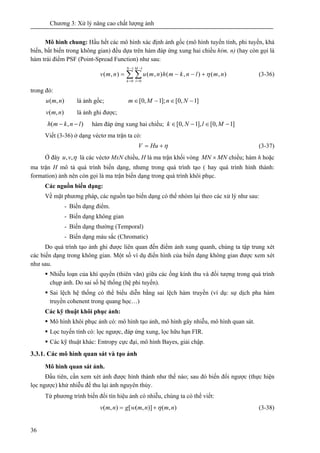 Chương 3: Xử lý nâng cao chất lượng ảnh
36
Mô hình chung: Hầu hết các mô hình xác định ảnh gốc (mô hình tuyến tính, phi tuyến, khả
biến, bất biến trong không gian) đều dựa trên hàm đáp ứng xung hai chiều h(m, n) (hay còn gọi là
hàm trái điểm PSF (Point-Spread Function) như sau:
∑ ∑
−
=
−
=
+−−=
1
0
1
0
),(),(),(),(
N
k
M
l
nmlnkmhnmunmv η (3-36)
trong đó:
),( nmu là ảnh gốc; NnMm ]1,0[];1,0[ −∈−∈
),( nmv là ảnh ghi được;
),( lnkmh −− hàm đáp ứng xung hai chiều; ]1,0[],1,0[ −∈−∈ MlNk
Viết (3-36) ở dạng véctơ ma trận ta có:
η+= HuV (3-37)
Ở đây η,,vu là các véctơ MxN chiều, H là ma trận khối vòng MNMN × chiều; hàm h hoặc
ma trận H mô tả quá trình biến dạng, nhưng trong quá trình tạo ( hay quá trình hình thành:
formation) ảnh nên còn gọi là ma trận biến dạng trong quá trình khôi phục.
Các nguồn biến dạng:
Về mặt phương pháp, các nguồn tạo biến dạng có thể nhóm lại theo các xử lý như sau:
- Biến dạng điểm.
- Biến dạng không gian
- Biến dạng thường (Temporal)
- Biến dạng màu sắc (Chromatic)
Do quá trình tạo ảnh ghi được liên quan đến điểm ảnh xung quanh, chúng ta tập trung xét
các biến dạng trong không gian. Một số ví dụ điển hình của biến dạng không gian được xem xét
như sau.
Nhiễu loạn của khí quyển (thiên văn) giữa các ống kính thu và đối tượng trong quá trình
chụp ảnh. Do sai số hệ thống (hệ phi tuyến).
Sai lệch hệ thống có thể biểu diễn bằng sai lệch hàm truyền (ví dụ: sự dịch pha hàm
truyền cohenent trong quang học…)
Các kỹ thuật khôi phục ảnh:
Mô hình khôi phục ảnh có: mô hình tạo ảnh, mô hình gây nhiễu, mô hình quan sát.
Lọc tuyến tính có: lọc ngược, đáp ứng xung, lọc hữu hạn FIR.
Các kỹ thuật khác: Entropy cực đại, mô hình Bayes, giải chập.
3.3.1. Các mô hình quan sát và tạo ảnh
Mô hình quan sát ảnh.
Đầu tiên, cần xem xét ảnh được hình thành như thế nào; sau đó biến đổi ngược (thực hiện
lọc ngược) khử nhiễu để thu lại ảnh nguyên thủy.
Từ phương trình biến đổi tín hiệu ảnh có nhiễu, chúng ta có thể viết:
),()],([),( nmnmwgnmv η+= (3-38)
 