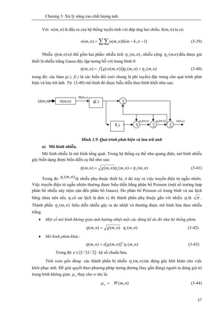Chương 3: Xử lý nâng cao chất lượng ảnh
37
Với ),( nmw là đầu ra của hệ thống tuyến tính với đáp ứng hai chiều ),( nmh ta có:
∑∑ −−= ),(),(),( lnkmhnmunmw (3-39)
Nhiễu ),( nmη có thể gồm hai phần: nhiễu tích ),(1 nmη , nhiễu cộng ).(2 nmη đều được giả
thiết là nhiễu trắng Gauss độc lập tương hỗ với trung bình 0:
),(),())],(([),( 21 nmnmnmwgfnm ηηη += (3-40)
trong đó: các hàm g(.), f(.) là các biến đổi (nói chung là phi tuyến) đặc trưng cho quá trình phát
hiện và lưu trữ ảnh. Từ (3-40) mô hình đó được biễu diễn theo hình khối như sau:
Hình 3.9. Quá trình phát hiện và lưu trữ ảnh
a) Mô hình nhiễu.
Mô hình nhiễu là mô hình tổng quát. Trong hệ thống cụ thể như quang điện, mô hình nhiễu
gây biến dạng được biểu diễn cụ thể như sau:
),(),(),(),( 21 nmnmnmgnm ηηη += (3-41)
Trong đó ),(1 nmη là nhiễu phụ thuộc thiết bị, ở đó xảy ra việc truyền điện tử ngẫu nhiên.
Việc truyền điện tử ngẫu nhiên thường được biểu diễn bằng phân bổ Poisson (một số trường hợp
phân bổ nhiễu này tiệm cận đến phân bổ Gauss). Do phân bổ Poisson có trung bình và sai lệch
bằng nhau nên nếu 1η có sai lệch là đơn vị thì thành phần phụ thuộc gắn với nhiều 1η là σ .
Thành phần ),(2 nmη biểu diễn nhiễu gây ra do nhiệt và thường được mô hình hóa theo nhiễu
trắng.
• Một số mô hình không gian ảnh hưởng nhiệt một các đáng kể do đó như hệ thống phim.
),(),(),( 1 nmnmgnm ηη = (3-42)
• Mô hình phim khác:
),()],([),( 1
2
nmnmgenm ηη = (3-43)
Trong đó ]2/1;3/1[∈e : hệ số chuẩn hóa.
Tính toán gần đúng: các thành phần bị nhiễu ),(1 nmη tác động gây khó khăn cho việc
khôi phục ảnh. Để giải quyết theo phương pháp tương đương (hay gần đúng) người ta dùng giá trị
trung bình không gian wμ thay cho w tức là:
),( nmWw =μ (3-44)
U(m,n) h(m,n)
W(m,n)
g(.) ∑
∑ ∑Xf(.)
η1(m,n) η2(m,n) v(m,n)
 
