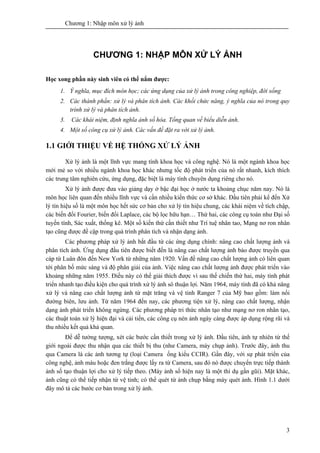 Chương 1: Nhập môn xử lý ảnh
3
CHƯƠNG 1: NHẬP MÔN XỬ LÝ ẢNH
Học xong phần này sinh viên có thể nắm được:
1. Ý nghĩa, mục đích môn học; các ứng dụng của xử lý ảnh trong công nghiệp, đời sống
2. Các thành phần: xử lý và phân tích ảnh. Các khối chức năng, ý nghĩa của nó trong quy
trình xử lý và phân tích ảnh.
3. Các khái niệm, định nghĩa ảnh số hóa. Tổng quan về biểu diễn ảnh.
4. Một số công cụ xử lý ảnh. Các vấn đề đặt ra với xử lý ảnh.
1.1 GIỚI THIỆU VỀ HỆ THỐNG XỬ LÝ ẢNH
Xử lý ảnh là một lĩnh vực mang tính khoa học và công nghệ. Nó là một ngành khoa học
mới mẻ so với nhiều ngành khoa học khác nhưng tốc độ phát triển của nó rất nhanh, kích thích
các trung tâm nghiên cứu, ứng dụng, đặc biệt là máy tính chuyên dụng riêng cho nó.
Xử lý ảnh được đưa vào giảng dạy ở bậc đại học ở nước ta khoảng chục năm nay. Nó là
môn học liên quan đến nhiều lĩnh vực và cần nhiều kiến thức cơ sở khác. Đầu tiên phải kể đến Xử
lý tín hiệu số là một môn học hết sức cơ bản cho xử lý tín hiệu chung, các khái niệm về tích chập,
các biến đổi Fourier, biến đổi Laplace, các bộ lọc hữu hạn… Thứ hai, các công cụ toán như Đại số
tuyến tính, Sác xuất, thống kê. Một số kiến thứ cần thiết như Trí tuệ nhân tao, Mạng nơ ron nhân
tạo cũng được đề cập trong quá trình phân tích và nhận dạng ảnh.
Các phương pháp xử lý ảnh bắt đầu từ các ứng dụng chính: nâng cao chất lượng ảnh và
phân tích ảnh. Ứng dụng đầu tiên được biết đến là nâng cao chất lượng ảnh báo được truyền qua
cáp từ Luân đôn đến New York từ những năm 1920. Vấn đề nâng cao chất lượng ảnh có liên quan
tới phân bố mức sáng và độ phân giải của ảnh. Việc nâng cao chất lượng ảnh được phát triển vào
khoảng những năm 1955. Điều này có thể giải thích được vì sau thế chiến thứ hai, máy tính phát
triển nhanh tạo điều kiện cho quá trình xử lý ảnh sô thuận lợi. Năm 1964, máy tính đã có khả năng
xử lý và nâng cao chất lượng ảnh từ mặt trăng và vệ tinh Ranger 7 của Mỹ bao gồm: làm nổi
đường biên, lưu ảnh. Từ năm 1964 đến nay, các phương tiện xử lý, nâng cao chất lượng, nhận
dạng ảnh phát triển không ngừng. Các phương pháp tri thức nhân tạo như mạng nơ ron nhân tạo,
các thuật toán xử lý hiện đại và cải tiến, các công cụ nén ảnh ngày càng được áp dụng rộng rãi và
thu nhiều kết quả khả quan.
Để dễ tưởng tượng, xét các bước cần thiết trong xử lý ảnh. Đầu tiên, ảnh tự nhiên từ thế
giới ngoài được thu nhận qua các thiết bị thu (như Camera, máy chụp ảnh). Trước đây, ảnh thu
qua Camera là các ảnh tương tự (loại Camera ống kiểu CCIR). Gần đây, với sự phát triển của
công nghệ, ảnh màu hoặc đen trắng được lấy ra từ Camera, sau đó nó được chuyển trực tiếp thành
ảnh số tạo thuận lợi cho xử lý tiếp theo. (Máy ảnh số hiện nay là một thí dụ gần gũi). Mặt khác,
ảnh cũng có thể tiếp nhận từ vệ tinh; có thể quét từ ảnh chụp bằng máy quét ảnh. Hình 1.1 dưới
đây mô tả các bước cơ bản trong xử lý ảnh.
 