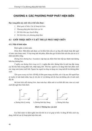 Chương 4: Các phương pháp phát hiện biên
40
CHƯƠNG 4: CÁC PHƯƠNG PHÁP PHÁT HIỆN BIÊN
Học xong phần này sinh viên có thể nắm được:
1. Khái quát về biên. Các kỹ thuật dò biên
2. Phương pháp phát hiện biên cục bộ
3. Dò biên theo quy hoạch động
4. Dò biên theo các phương pháp khác
4.1 GIỚI THIỆU BIÊN VÀ KỸ THUẬT PHÁT HIỆN BIÊN
4.1.1 Một số khái niệm
Định nghĩa và khái niệm
Điểm Biên: Một điểm ảnh được coi là điểm biên nếu có sự thay đổi nhanh hoặc đột ngột
về mức xám (hoặc màu). Ví dụ trong ảnh nhị phân, điểm đen gọi là điểm biên nếu lân cận nó có ít
nhất một điểm trắng.
Đường biên (đường bao: boundary): tập hợp các điểm biên liên tiếp tạo thành một đường
biên hay đường bao.
Ý nghĩa của đường biên trong xử lý: ý nghĩa đầu tiên: đường biên là một loại đặc trưng
cục bộ tiêu biểu trong phân tích, nhận dạng ảnh. Thứ hai, người ta sử dụng biên làm phân cách
các vùng xám (màu) cách biệt. Ngược lại, người ta cũng sử dụng các vùng ảnh để tìm đường phân
cách.
Tầm quan trọng của biên: để thấy rõ tầm quan trọng của biên, xét ví dụ sau: khi người họa
sỹ muốn vẽ một danh nhân, họa sỹ chỉ cần vẽ vài đường nứt tốc họa mà không cần vẽ một cách
đầy đủ.
Mô hình biểu diễn đường biên, theo toán học: điểm ảnh có sự biến đổi mức xám u(x) một
cách đột ngột theo hình dưới.
Hình 4.1 Đường bao của ảnh
Các khái niệm và định nghĩa tóm tắt trên là cơ sở giúp ta hiểu và dùng để hiểu cách xây
dựng, thiết kế các kỹ thuật phát hiện biên ảnh.
x
u
x
u
x
u
a, Đường biên lý tưởng b, Đường biên bậc thang c, Đường biên thực
 