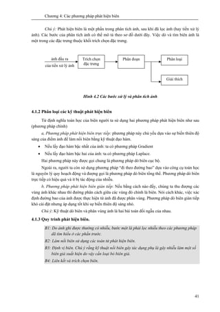 Chương 4: Các phương pháp phát hiện biên
41
Chú ý: Phát hiện biên là một phần trong phân tích ảnh, sau khi đã lọc ảnh (hay tiền xử lý
ảnh). Các bước của phân tích ảnh có thể mô tả theo sơ đồ dưới đây. Việc dò và tìm biên ảnh là
một trong các đặc trưng thuộc khối trích chọn đặc trưng.
Hình 4.2 Các bước xử lý và phân tích ảnh
4.1.2 Phân loại các kỹ thuật phát hiện biên
Từ định nghĩa toán học của biên người ta sử dụng hai phương pháp phát hiện biên như sau
(phương pháp chính)
a, Phương pháp phát hiện biên trực tiếp: phương pháp này chủ yếu dựa vào sự biến thiên độ
sáng của điểm ảnh để làm nổi biên bằng kỹ thuật đạo hàm.
• Nếu lấy đạo hàm bậc nhất của ảnh: ta có phương pháp Gradient
• Nếu lấy đạo hàm bậc hai của ảnh: ta có phương pháp Laplace.
Hai phương pháp này được gọi chung là phương pháp dò biên cục bộ.
Ngoài ra, người ta còn sử dụng phương pháp “đi theo đường bao” dựa vào công cụ toán học
là nguyên lý quy hoạch động và đượng gọi là phương pháp dò biên tổng thể. Phương pháp dò biên
trực tiếp có hiệu quả và ít bị tác động của nhiễu.
b, Phương pháp phát hiện biên gián tiếp: Nếu bằng cách nào đấy, chúng ta thu đượng các
vùng ảnh khác nhau thì đường phân cách giữa các vùng đó chính là biên. Nói cách khác, việc xác
định đường bao của ảnh được thực hiện từ ảnh đã được phân vùng. Phương pháp dò biên gián tiếp
khó cài đặt nhưng áp dụng tốt khi sự biến thiên độ sáng nhỏ.
Chú ý: Kỹ thuật dò biên và phân vùng ảnh là hai bài toán đối ngẫu của nhau.
4.1.3 Quy trình phát hiện biên.
B1: Do ảnh ghi được thường có nhiễu, bước một là phải lọc nhiễu theo các phương pháp
dã tìm hiểu ở các phần trước.
B2: Làm nổi biên sử dụng các toán tử phát hiện biên.
B3: Định vị biên. Chú ý rằng kỹ thuật nổi biên gây tác dụng phụ là gây nhiễu làm một số
biên giả xuất hiện do vậy cần loại bỏ biên giả.
B4: Liên kết và trích chọn biên.
Trích chọn
đặc trưng
Phân đoạn Phân loại
Giải thích
ảnh đầu ra
của tiền xử lý ảnh
 
