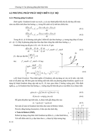 Chương 4: Các phương pháp phát hiện biên
42
4.2 PHƯƠNG PHÁP PHÁT HIỆN BIÊN CỤC BỘ
4.2.1 Phương pháp Gradient
Định nghĩa: Gradient là một vec tơ f(x, y) có các thành phần biểu thị tốc độ thay đổi mức
xám của điểm ảnh (theo hai hướng x, y trong bối cảnh xử lý ảnh hai chiều) tức:
( )
dx
yxfydxxf
f
x
yxf
x
),(),(
'
, −+
≈=
∂
∂
(4-1)
( )
dy
yxfdyyxf
f
y
yxf
y
),(),(
'
, −+
≈=
∂
∂
(4-2)
Trong đó dx, dy là khoảng cách giữa 2 điểm kế cận theo hướng x, y tương ứng (thực tế chọn
dx= dy=1). Đây là phương pháp dựa theo đạo hàm riêng bậc nhất theo hướng x, y.
Gradient trong tọa độ góc (r,θ), với r là véc tơ, θ: góc
θθ
θ
sin'cos'
),(
yx ff
dr
dy
y
f
dr
dx
x
f
dr
rdf
+=
∂
∂
+
∂
∂
= (4-3)
f(.) đạt cực đại khi 0
(.)
=⎟
⎠
⎞
⎜
⎝
⎛
dr
df
tức: 0sin'cos' =+ θθ yx ff hay:
yf
xf
tg
'
'
cos
sin
==
θ
θ
θ
⎟⎟
⎠
⎞
⎜⎜
⎝
⎛
=
yf
xf
arctgr
'
'
θ và
22
max '' yx fff +=
a.Kỹ thuật Gradient. Theo định nghĩa về Gradient, nếu áp dụng nó vào xử lý ảnh, việc tính
toán sẽ rất phức tạp. Để đơn giản mà không mất tính chất của phương pháp Gradient, người ta sử
dụng kỹ thuật Gradient dùng cặp mặt nạ H1, H2 trực giao (theo 2 hướng vuông góc). Nếu định
nghĩa g1, g2 là Gradient theo hai hướng x, y tướng ứng thì biên độ g(m,n) tại điểm (m,n) được tính:
0
2
2
2
1 ),(),(),( Anmgnmgnmg =+= (4-5)
)),((),( 2 nmgartgnmr =θ (4-6)
Để giảm độ phức tạp tính toán, A0 được tính gần đúng như sau:
A0 = |g1(m,n)| + |g2(m,n)| (4-7)
Xét một số toán tử Gradient tiêu biểu như toán tử Robert, Sobel,
Prewitt, đẳng hướng (Isometric), 4-lân cận như dưới đây.
• Toán tử Robert (1965).
Robert áp dụng công thức tính Gradient tại điểm (x, y) như hình bên
Với mỗi điểm ảnh I(x,y) đạo hàm theo x, y được ký hiệu tương ứng:
gx, gy:
(4-4)
f’x
x
y
f’y
f()
x
Wij
y y+1
 