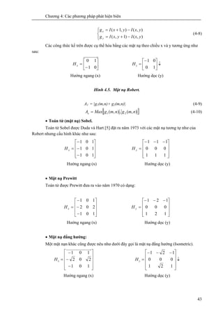 Chương 4: Các phương pháp phát hiện biên
43
⎩
⎨
⎧
−+=
−+=
),()1,(
),(),1(
yxIyxIg
yxIyxIg
y
x
(4-8)
Các công thức kể trên được cụ thể hóa bằng các mặt nạ theo chiều x và y tương ứng như
sau:
⎥
⎦
⎤
⎢
⎣
⎡
−
=
01
10
xH ↓⎥
⎦
⎤
⎢
⎣
⎡−
=
10
01
yH
Hướng ngang (x) Hướng dọc (y)
Hình 4.5. Mặt nạ Robert.
A1 = |g1(m,n)+ g2(m,n)| (4-9)
[ ]),(,),( 21 nmgnmgMaxAe = (4-10)
• Toán tử (mặt nạ) Sobel.
Toán tử Sobel được Duda và Hart [5] đặt ra năm 1973 với các mặt nạ tương tự như của
Robert nhưng cấu hình khác như sau:
⎥
⎥
⎥
⎦
⎤
⎢
⎢
⎢
⎣
⎡
−
−
−
=
101
101
101
xH
⎥
⎥
⎥
⎦
⎤
⎢
⎢
⎢
⎣
⎡ −−−
=
111
000
111
yH
Hướng ngang (x) Hướng dọc (y)
• Mặt nạ Prewitt
Toán tử được Prewitt đưa ra vào năm 1970 có dạng:
⎥
⎥
⎥
⎦
⎤
⎢
⎢
⎢
⎣
⎡
−
−
−
=
101
202
101
xH
⎥
⎥
⎥
⎦
⎤
⎢
⎢
⎢
⎣
⎡ −−−
=
121
000
121
yH
Hướng ngang (x) Hướng dọc (y)
• Mặt nạ đẳng hướng:
Một mặt nạn khác cũng được nêu như dưới đây gọi là mặt nạ đẳng hướng (Isometric).
⎥
⎥
⎥
⎦
⎤
⎢
⎢
⎢
⎣
⎡
−
−
−
=
101
202
101
xH ↓
⎥
⎥
⎥
⎦
⎤
⎢
⎢
⎢
⎣
⎡ −−−
=
121
000
121
yH
Hướng ngang (x) Hướng dọc (y)
 