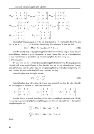 Chương 4: Các phương pháp phát hiện biên
46
⎥
⎥
⎥
⎦
⎤
⎢
⎢
⎢
⎣
⎡
−−−
=
121
000
121
BăăH ;
⎥
⎥
⎥
⎦
⎤
⎢
⎢
⎢
⎣
⎡
−−
−=−
012
101
210
BăăĐôngH ;
⎥
⎥
⎥
⎦
⎤
⎢
⎢
⎢
⎣
⎡
−
−
−
=
101
202
101
ĐôngH ;
⎥
⎥
⎥
⎦
⎤
⎢
⎢
⎢
⎣
⎡
−
−−
=−
210
101
012
NamĐôngH ;
⎥
⎥
⎥
⎦
⎤
⎢
⎢
⎢
⎣
⎡ −−−
=
121
000
121
NamH ;
⎥
⎥
⎥
⎦
⎤
⎢
⎢
⎢
⎣
⎡
−
−−
=−
012
101
210
NamTâyH ;
⎥
⎥
⎥
⎦
⎤
⎢
⎢
⎢
⎣
⎡
−
−
−
=
101
202
101
TâyH ;
⎥
⎥
⎥
⎦
⎤
⎢
⎢
⎢
⎣
⎡
−−
−=−
210
101
012
BăăTâyH .
Trường hợp tổng quát, người ta có thể mở rộng các mặt nạ với n hướng cách đều tương ứng
với các mặt Wi; i=1, 2, …, n. Khi đó, biên độ tại hướng thứ i với mặt nạ Wi được xác định:
)),((),( yxIWMaxyxA T
i= với i=1, 2, …, n. (4-12)
Tóm lại: Các kỹ thuật sử dụng phương pháp Gradient khá tốt khi độ sáng có tốc độ thay đổi
nhanh, khá đơn giản trên cơ sở các mặt nạ theo các hướng. Nhược điểm của các kỹ thuật Gradient
là nhạy cảm với nhiễu và tạo các biên kép làm chất lượng biên thu được không cao.
c. Kỹ thuật Laplace
Để khắc phục hạn chế và nhược điểm của phương pháp Gradient, trong đó sử dụng đạo hàm
riêng bậc nhất người ta nghĩ đến việc sử dụng đạo hàm riêng bậc hai hay toán tử Laplace. Phương
pháp dò biên theo toán tử Laplace hiệu quả hơn phương pháp toán tử Gradient trong trường hợp
mức xám biến đổi chậm, miền chuyển đổi mức xám có độ trải rộng.
Toán tử Laplace được đĩnh nghĩa như sau:
2
2
2
2
2
y
f
x
f
f
∂
∂
+
∂
∂
=∇ (4-13)
Toán tử Laplace dùng một số kiểu mặt nạ khác nhau nhằm tính gần đúng đạo h àm riêng bậc
hai. Các dạng mặt na theo toán tử Laplace bậc 3x3 có thể:
⎥
⎥
⎥
⎦
⎤
⎢
⎢
⎢
⎣
⎡
−
−−
−
=
010
141
010
1H ;
⎥
⎥
⎥
⎦
⎤
⎢
⎢
⎢
⎣
⎡
−−−
−−
−−−
=
111
181
111
2H ;
⎥
⎥
⎥
⎦
⎤
⎢
⎢
⎢
⎣
⎡
−
−−
−
=
121
152
121
3H
Ghi chú: Mặt nạ H1 còn cải biên bằng việc lấy giá trị ở tâm bằng 8 thay vì giá trị 4. Để thấy
rõ việc xấp xỉ đạo hàm riêng bậc hai trong không gian hai chiều với mặt nạ H1 làm ví dụ, ta có thể
tính gần đúng như sau:
),1(),1(),(22
2
yxfyxfyxf
x
f
+−−−=
∂
∂
)1,()1,(),(22
2
+−−−=
∂
∂
yxfyxfyxf
y
f
do đó:
 