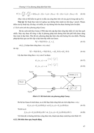 Chương 4: Các phương pháp phát hiện biên
47
)1,(),1()1,(),1(),(42
2
2
2
2
+−+−−−−−=
∂
∂
+
∂
∂
=∇ yxfyxfyxfyxfyxf
y
f
x
f
f (4-14)
(Học viên có thể kiểm tra giá trị và dấu của công thức trên với các giạ trị trong mặt nạ H1).
Tóm lại: Kỹ thuật theo toán tử Laplace tạo đường biên mảnh (có độ rộng 1 pixel). Nhược
điểm của kỹ thuật này rất nhạy với nhiễu, do vậy đường biên thu được thường kém ổn định.
d. Tách sườn ảnh theo phương pháp Canny.
Bộ tác sườn ảnh theo Canny (1986) dựa trên cặp đạo hàm riêng bậc nhất với việc làm sạch
nhiễu. Mục này được để riêng vì đây là phương pháp tách đường biên khá phổ biến được dùng
theo toán tử đạo hàm. Như đã nói, phương pháp đạo hàm chịu ảnh hưởng lớn của nhiễu. Phương
pháp đạt hiệu quả cao khi xấp xỉ đạo hàm bậc nhất của Gauss.
yx ffIGf +=⊗∇=∇ )( (4-15)
với fx, fy là đạo hàm riêng theo x và y của f.
do vậy:
)()()()( IGIGIGIGf yxyx ⊗+⊗=⊗∇+⊗∇=∇ (4-16)
Lấy đạo hàm riêng theo x và y của G ta được:
⎟
⎟
⎠
⎞
⎜
⎜
⎝
⎛ +
−
−
=
2
22
2
exp
2
),(
σ
σ
yxx
x yxG (4-17)
⎟
⎟
⎠
⎞
⎜
⎜
⎝
⎛ +
−
−
=
2
22
2
exp
2
),(
σ
σ
yxy
y yxG (4-18)
Hinh 4.9. Mô hình tính của phương pháp Canny.
Do bộ lọc Gauss là tách được, ta có thể thực hiện riêng biệt các tích chập theo x và y:
)()(),( yGxGyxG xx ⊗= và )()(),( xGyGyxG yy ⊗= (4-19)
Từ đó ta có:
IyGxGyxf xx ⊗⊗= )()(),( và IxGyGyxf yy ⊗⊗= )()(),( ) (4-20)
Với biên độ và hướng tính theo công thức trên, thuật toán được minh họa trên Hình 4.9.
4.2.2. Dò biên theo quy hoạch động
I(x,y)
Arctan fy / fx
22
yx ff +
Gx(x) G(y)
G(x)Gy(x)
fy
fx
 