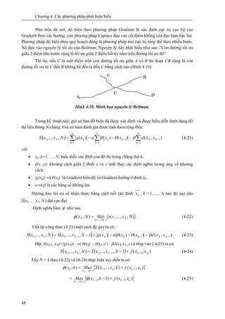 Chương 4: Các phương pháp phát hiện biên
48
Như trên đã nói, dò biên theo phương pháp Gradient là xác định cực trị cục bộ của
Gradient theo các hướng; còn phương pháp Laplace dựa vào cắt điểm không của đạo hàm bậc hai.
Phương pháp dò biên theo quy hoạch động là phương pháp tìm cực trị tổng thể theo nhiều bước.
Nó dựa vào nguyên lý tối ưu của Bellman. Nguyên lý này phát biểu như sau: “Con đường tối ưu
giữa 2 điểm cho trước cũng là tối ưu giữa 2 điểm bất kỳ nằm trên đường tối ưu đó”.
Thí dụ, nếu C là một điểm trên con đường tối ưu giữa A và B thì đoạn CB cũng là còn
đường tối ưu từ C đến B không kể đến ta đến C bằng cách nào (Hình 4.10).
Hình 4.10. Minh họa nguyên lý Bellman.
Trong kỹ thuật này, giả sử bản đồ biên đã được xác định và được biểu diễn dưới dạng đồ
thị liên thông N chặng. Giả sử hàm đánh giá được tính theo công thức:
( ) ∑∑∑ =
−
=
−
=
−−−=
N
k
NN
N
k
kk
N
k
kN xxdxxxgNxxS
2
1
1
1
1
1 ),()()()(,,..., βθθα (4-21)
với:
• xk, k=1, …, N: biểu diễn các đỉnh của đồ thị trong chặng thứ k;
• d(x ,y): khoảng cách giữa 2 đỉnh x và y tính theo các định nghĩa tương ứng về khoảng
cách;
• |g(xk)| và θ(xk) là Gradient biên độ và Gradient hướng ở đỉnh xk.
• α và β là các hằng số không âm.
Đường bao tói ưu sẽ nhận được bằng cách nối các đỉnh kx , k =1, …, N nào đó sao cho
S(x1,…, xN, N ) đạt cực đại.
Định nghĩa hàm φ như sau:
{ }),,...,(),( 1
1,...,1
NxxsMaxNx N
xNx
N
−
=φ (4-22)
Viết lại công thức (4-21) một cách đệ quy ta có:
( ) ( ) ),()()()(1,,...,,,..., 11111 −−− −−−+−= NNkkNNN xxdxxxgNxxSNxxS βθθα (4-23)
Đặt f(xN-1, xN)=|g(xN)| - α| θ(xk) - θ(xk-1) | - βd(xN,xN-1) và thay vào ( 4-23) ta có:
( ) ( ) ),(1,,...,,,..., 1111 NNNN xxfNxxSNxxS −− +−= (4-24)
Lấy N = k theo (4-22) và (4-24) thực hiện suy diễn ta có:
{ }),(),,...,(),( 11
1,...,1
kkk
xNx
k xxfkxxSMaxkx −
−
+=φ
{ }),()1,( 11
1,...,1
kkk
xNx
xxfkxMax −−
−
+−= φ (4-25)
C
B
A D
E
 