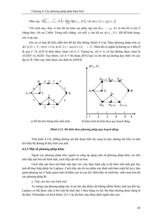 Chương 4: Các phương pháp phát hiện biên
49
Như vậy, ( ) { }),(,,...,1 NxMaxNxxS N
XN
N φ= với )()1,( 1xgx =φ
Với cách này, thay vì tìm tối ưu toàn cục phức tạp của S(x1, … ,xN, N), ta tìm tối ư của N
chặng theo tối ưu 2 biến. Trong mỗi chặng, với mỗi xk tìm tối ưu ),( kxkφ . Để dễ hình dung,
xét ví dụ sau:
Giả sử có bản đồ biểu diễn bởi đồ thị liên thông (Hình 4.11a). Theo phương pháp trên có
5)1,( =Aφ , với k =2 có .)2,( 12max(11,12)D ==φ Điều đó có nghĩa là đường từ A đến D
đi qua C và ACD là biên được chọn với k=2. Tương tự, với k=4, có hai đường được chọn là
ACDEF và AGHJ. Tuy nhiên, với k=5 thì đoạn JB bị loại và chỉ tồn tại đường duy nhất với cực
đại là 28. Như vậy, biên được xác định là ADEFB.
Hình 4.11. Dò biên theo phương pháp quy hoạch động.
Trên hình 4.11b, những đường nét đứt đoạn biểu thị cung bị loại; đường nét liền có mũi
tên biểu thị đường đi hay biên của ảnh.
4.2.3 Một số phương pháp khác
Ngoài các phương pháp trên, người ta cũng áp dụng một số phương pháp khác cải tiến
như tiếp cận bởi mô hình mặt, cách tiếp cận tối ưu hóa.
Cách tiếp cận theo mô hình mặt dựa vào việc thực hiện xấp xỉ đa thức trên ảnh gốc hay
ảnh đã thực hiện phép lọc Laplace. Cách tiếp cận tối ưu nhằm xác định một hàm (một bộ lọc), làm
giảm phương sai σ2
hoặc giảm một số điểm cực trị cục bộ. Dưới đây sẽ trình bày một cách tóm tắt
các phương pháp đó.
a. Tiếp cận theo mô hình mặt
Tư tưởng của phương pháp này là tại lân cận điểm cắt không (điểm biên), ảnh sau khi lọc
Laplace có thể được xấp xỉ bởi một đa thức bậc 3 theo hàng và cột. Đa thức thường được dùng là
đa thức Trebưchép với kích thước 3x3. Các đa thức này được định nghĩa như sau:
A
6
7
2 3
4
5
63 2
5 B
D E F
C
I
(5
D(11,12
)
A
E(16
)
F(23)
C B
I(8
)
G(8) H(8,10) J(13,10)
),( kxkφ
k54321
a) Đồ thị liên thông biểu diễn biên b) Quá trình dò biên theo quy hoạch động
 