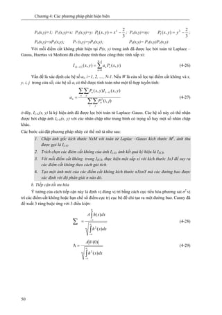 Chương 4: Các phương pháp phát hiện biên
50
P0(x,y)=1; P1(x,y)=x; P2(x,y)=y;
3
2
),( 2
3 −= xyxP ; P4(x,y)=xy;
3
2
),( 2
5 −= yyxP ;
P6(x,y)=xP5(x,y); P7 (x,y)=yP3(x,y); P8(x,y)= P5(x,y)P3(x,y)
Với mỗi điểm cắt không phát hiện tại P(x, y) trong ảnh đã được lọc bởi toán tử Laplace –
Gauss, Huertas và Medioni đã cho được tính theo công thức tính xấp xỉ:
∑
−
=
− =
1
0
)( ),(),(
N
n
nnGL yxPayxI (4-26)
Vấn đề là xác định các hệ số ai, i=1, 2, …, N-1. Nếu W là cửa số lọc tại điểm cắt không và x,
y, i, j trong cửa số; các hệ số ai có thể được tính toán như một tổ hợp tuyến tính:
∑∑
∑∑ −
=
i j
n
x y
GLn
n
jiP
yxIyxP
a
),(
),(),(
2
(4-27)
ở đây, IL-G(x, y) là ký hiệu ảnh đã được lọc bởi toán tử Laplace–Gauss. Các hệ số này có thể nhận
được bởi chập ảnh IL-G(x, y) với các nhân chập như trung bình có trọng số hay một số nhân chập
khác.
Các bước cài đặt phương pháp nhày có thể mô tả như sau:
1. Chập ảnh gốc kích thước NxM với toán tử Laplac –Gauss kích thước M2
, ảnh thu
được gọi là IL-G.
2. Trích chọn các điẻm cắt không của ảnh IL-G, ảnh kết quả ký hiệu là IZCR.
3. Với mỗi điểm cắt không trong IZCR, thực hiện một xấp xỉ với kích thước 3x3 để suy ra
các điểm cắt không theo cách gải tích.
4. Tạo một ảnh mới của các điểm cắt không kích thước nXxnY mà các đường bao được
xác định với độ phân giải n nào đó.
b. Tiếp cận tối ưu hóa
Ý tưởng của cách tiếp cận này là định vị đúng vị trí bằng cách cực tiểu hóa phương sai σ2
vị
trí các điểm cắt không hoặc hạn chế số điểm cực trị cục bộ để chỉ tạo ra một đường bao. Canny đã
đề xuất 3 ràng buộc ứng với 3 điều kiện:
0 )(
)(
2
0
n dxxh
dxxhA
∫
∫
∑ ∞
∞−
∞−
= (4-28)
0 )(
)0('
2n dxxh
hA
∫
∞
∞−
=Λ (4-29)
 