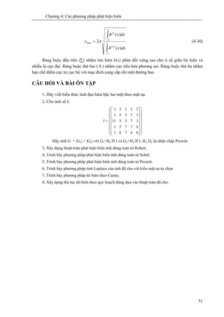 Chương 4: Các phương pháp phát hiện biên
51
∫
∫
∞
∞−
∞
∞−
=
dxxh
dxxh
x
)(''
)('
2
2
2
max π (4-30)
Ràng buộc đầu tiên (∑) nhằm tìm hàm h(x) phản đối xứng sao cho tỉ số giữa tín hiệu và
nhiễu là cực đại. Ràng buộc thứ hai (Λ ) nhằm cực tiểu hóa phương sai. Ràng buộc thứ ba nhằm
hạn chế điểm cực trị cục bộ với mục đích cung cấp chỉ một đường bao.
CÂU HỎI VÀ BÀI ÔN TẬP
1, Hãy viết biểu thức tính đạo hàm bậc hai một theo mặt nạ.
2, Cho ảnh số I:
⎟
⎟
⎟
⎟
⎟
⎟
⎠
⎞
⎜
⎜
⎜
⎜
⎜
⎜
⎝
⎛
⎥
⎥
⎥
⎥
⎥
⎥
⎦
⎤
⎢
⎢
⎢
⎢
⎢
⎢
⎣
⎡
=
86781
67751
37551
37551
21121
1I
Hãy tính G = |Gx| + |Gy| với Gx=Hx ⊗ I và Gy=Hy ⊗ I, Hx, Hy là nhân chập Prewitt.
3, Xây dựng thuật toán phát hiện biên ảnh dùng toán tử Robert.
4, Trình bày phương pháp phát hiện biên ảnh dùng toán tử Sobel.
5, Trình bày phương pháp phát hiện biên ảnh dùng toán tử Prewitt.
6, Trình bày phương pháp tính Laplace của ảnh đã cho với kiểu mặt nạ tự chọn
7, Trình bày phương pháp dò biên theo Canny.
8, Xây dựng thủ tục dò biên theo quy hoạch động dựa vào thuật toán đã cho.
 