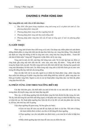 Chương 5: Phân vùng ảnh
52
CHƯƠNG 5: PHÂN VÙNG ẢNH
Học xong phần này sinh viên có thể nắm được:
1. Mục đích, tầm quan trọng củaphaan vùng ảnh trong xử lý và phân tích ảnh số. Các
phương pháp phân vùng ảnh.
2. Phương pháp phân vùng ảnh theo ngưỡng biên độ
3. Phương pháp phân vùng ảnh theo miền đồng nhất
4. Phương pháp phân vùng theo kết cấu bề mặt và tổng quát về một vài phương pháp
khác.
5.1 GIỚI THIỆU
Phân vùng ảnh là bước then chốt trong xử lý ảnh. Giai đoạn này nhằm phân tích ảnh thành
những thành phần có cùng tính chất nào đó dựa theo biên hay các vùng liên thông. Tiêu chuẩn để
xác định các vùng liên thông có thể là cùng mức xám, cùng màu hay cùng độ nhám... Trước hết
cần làm rõ khái niệm "vùng ảnh" (Segment) và đặc điểm vật lý của vùng.
Vùng ảnh là một chi tiết, một thực thể trông toàn cảnh. Nó là một tập hợp các điểm có
cùng hoặc gần cùng một tính chất nào đó : mức xám, mức màu, độ nhám… Vùng ảnh là một
trong hai thuộc tính của ảnh. Nói đến vùng ảnh là nói đến tính chất bề mặt. Đường bao quanh một
vùng ảnh (Boundary) là biên ảnh. Các điểm trong một vùng ảnh có độ biến thiên giá trị mức xám
tương đối đồng đều hay tính kết cấu tương đồng.
Dựa vào đặc tính vật lý của ảnh, người ta có nhiều kỹ thuật phân vùng : phân vùng dựa
theo miền liên thông gọi là phân vùng dựa theo miền đồng nhất hay miền kề ; phân vùng dựa vào
biên gọi là phân vùng biên. Ngoài ra còn có các kỹ thuật phân vùng khác dựa vào biên độ, phân
vùng dựa theo kết cấu.
5.2 PHÂN VÙNG ẢNH THEO NGƯỠNG BIÊN ĐỘ
Các đặc tính đơn giản, cần thiết nhất của ảnh là biên độ và các tính chất vật lý như : độ
tương phản, độ truyền sáng, màu sắc hoặc đáp ứng phổ.
Như vậy, có thể dùng ngưỡng biên độ để phân vùng khi biên độ đủ lớn đặc trưng cho ảnh.
Thí dụ, biên độ trong bộ cảm biến ảnh hồng ngoại có thể phản ánh vùng có nhiệt độ thấp hay vùng
có nhiệt độ cao. Kỹ thuật phân ngưỡng theo biên độ rất có lợi đối với ảnh nhị phân như văn bản
in, đồ họa, ảnh màu hay ảnh X-quang.
Việc chọn ngưỡng rất quan trọng. Nó bao gồm các bước :
• Xem xét lược đồ xám của ảnh để xác định các đỉnh và các khe. Nếu ảnh có dạng
rắn lượn (nhiều đỉnh và khe), các khe có thể dùng để chọn ngưỡng.
• Chọn ngưỡng t sao cho một phần xác định trước η của toàn bộ số mẫu là thấp hơn
t.
• Điều chỉnh ngưỡng dựa trên lược đồ xám của các điểm lân cận.
 
