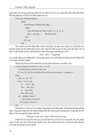 Chương 5: Phân vùng ảnh
54
dụng một cách đệ quy phương pháp trên cho đến khi tất cả các miền đều thỏa mãn điều kiện.
Phương pháp này có thể mô tả bằng thuật toán sau :
Procedure PhanDoan(Mien)
Begin
If miền đang xét không thỏa Then
Begin
Chia miền đang xét thành 4 miền : Z1, Z2, Z3, Z4
For i=1 to 4 do PhanDoan (Zi)
End
Else exit
End
Tiêu chuẩn xét miền đồng nhất ở đây có thể dựa vào mức xám. Ngoài ra, có thể dựa vào
độ lệch chuẩn hay độ chênh giữa giá trị mức xám lớn nhất và giá trị mức xám nhỏ nhất. Giả sử
Max và Min là giá trị mức xám lớn nhất và nhỏ nhất trong miền đang xét. Nếu :
|Max – Min| < T (ngưỡng)
ta coi miền đang xét là đồng nhất. Trường hợp ngược lại, miền đang xét không là miền đồng nhất
và sẽ được chia làm 4 phần.
Thuật toán kiểm tra tiêu chuẩn dựa vào độ chênh lệch max, min được viết :
Function Examin_Criteria(I, N1, M1, N2, M2, T)
/* Giả thiết ảnh có tối đa 255 mức xám.
(N1, M1), (N2, M2) là tọa độ điểm đầu và điểm cuối của miền; T là ngưỡng. */
Begin
1. Max=0 ; Min=255
2. For i = N1 to N2 do
If I[i,j] < Min
Then Min=I[i,j] ;
If I[i,j]<Max
Then Max=I[i,j] ;
3. If ABS(Max–Min)<T
Then Examin_Criteria=0
Else Examin_Criteria=1 ;
End
Nếu hàm trả về giá trị 0, có nghĩa vùng đang xét là đồng nhất, nếu không thì không đồng
nhất. Trong giải thuật trên, khi miền là đồng nhất cần tính lại giá trị trung bình và cập nhật lại ảnh
đầu ra. Giá trị trung bình được tính bởi :
Tổng giá trị mức xám / tổng số điểm ảnh trong vùng
Thuật toán này tạo nên một cây mà mỗi nút cha có 4 nút con ở mọi mức trừ mức ngoài
cùng. Vì thế, cây này có tên là cây tứ phân. Cây cho ta hình ảnh rõ nét về cấu trúc phân cấp của
các vùng tương ứng với tiêu chuẩn.
 