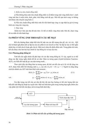 Chương 5: Phân vùng ảnh
56
1. Kiểm tra tiêu chuẩn đồng nhất.
a) Nếu không thỏa mãn tiêu chuẩn đồng nhất và số điểm trong một vùng nhiều hơn 1, tách
vùng ảnh làm 4 miền (trên, dưới, phải, trái) bằng cách đệ quy. Nếu kết quả tách xong và không
tách được nữa chuyển sang bước 2.
b) Nếu tiêu chuẩn đồng nhất thỏa mãn thì tiến hành hợp vùng và cập nhật lại giá trị trung
bình của vùng cho vùng này.
2. Hợp vùng
Kiểm tra 4 lân cận như đã nêu trên. Có thể có nhiều vùng thỏa mãn. Khi đó, chọn vùng
tối ưu nhất rồi tiến hành hợp.
5.4 PHÂN VÙNG ẢNH THEO KẾT CẤU BỀ MẶT
Kết cấu thường được nhận biết trên bề mặt của các đối tượng như gỗ, cát, vải vóc…Kết
cấu là thuật ngữ phản ánh sự lặp lại của các phần tử sợi (texel) cơ bản. Sự lặp lại này có thể ngẫu
nhiên hay có tính chu kì hoặc gần chu kì. Một texel chứa rất nhiều điểm ảnh. Trong phân tích ảnh,
kết cấu được chia làm hai loại chính là: loại thống kê và loại cấu trúc.
5.4.1 Phương pháp thống kê
Tính kết cấu ngẫu nhiên rất phù hợp với các đặc trưng thống kê. Vì vậy, người ta có thể
dùng các đặc trưng ngẫu nhiên để đo nó như: Hàm tự tương quan (AutoCorrelation Function-
ACF), các biến đổi mật độ gờ, ma trận tương tranh,…
Theo cách tiếp cận bằng hàm tự tương quan, độ thô của kết cấu sợi tỉ lệ với độ rộng của
ACF, được biểu diễn bởi khoảng cách x0, yo sao cho r(x0,0) = r(0, y0) = 1. Người ta cũng dùng
cách đo nhánh của ACF nhờ hàm khởi sinh moment :
∑∑ −−=
m n
k
nmrnmlkM ),()()(),( 21 μμ (5.1)
với : ∑∑=
m n
nmmr ),(1μ và ∑∑=
m n
nmnr ),(2μ
Các đặc trưng của kết cấu sợi như độ thô, độ mịn hay hướng có thể ước lượng nhờ các
biến đổi ảnh bằng kỹ thuật lọc tuyến tính. Một mô hình đơn giản trong trường hợp ngẫu nhiên cho
việc phân tích tính kết cấu đựoc mô tả trong hình dưới đây :
Hình 5.4 Phân tích kết cấu sợi bằng dải tương quan
ACF
Lọc dải tương quan Phân tích lược đồ
Trích chọn đặc tính
Đặc tính sợi
u(m,n)
 