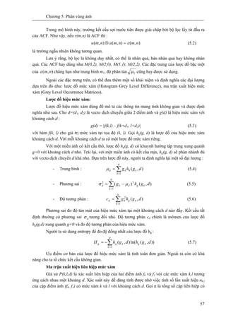 Chương 5: Phân vùng ảnh
57
Trong mô hình này, trường kết cấu sợi trước tiên được giải chập bởi bộ lọc lấy từ đầu ra
cảu ACF. Như vậy, nếu r(m,n) là ACF thì :
),(),(),( nmnmanmu ε=⊗ (5.2)
là trường ngẫu nhiên không tương quan.
Lưu ý rằng, bộ lọc là không duy nhất, có thể là nhân quả, bán nhân quả hay không nhân
quả. Các ACF hay dùng như M(0,2), M(2,0), M(1,1), M(2,2). Các đặc trưng của lược đồ bậc một
của ),( nmε chẳng hạn như trung bình m1, độ phân tán 2μ cũng hay được sử dụng.
Ngoài các đặc trưng trên, có thể đưa thêm một số khái niệm và định nghĩa các đại lượng
dựa trên đó như: lược đồ mức xám (Histogram Grey Level Difference), ma trận xuất hiện mức
xám (Grey Level Occurrence Matrices).
Lược đồ hiệu mức xám:
Lược đồ hiệu mức xám dùng để mô tả các thông tin mang tính không gian và được định
nghĩa như sau. Cho d=(d1, d2) là vecto dịch chuyển giữa 2 điểm ảnh và g(d) là hiệu mức xám với
khoảng cách d :
g(d) = |f(k,l) – f(k+d1, l+d2)| (5.3)
với hàm f(k, l) cho giá trị mức xám tại tọa độ (k, l). Gọi hg(g, d) là lược đồ của hiệu mức xám
khoảng cách d. Với mỗi khoảng cách d ta có một lược đồ mức xám riêng.
Với một miền ảnh có kết cấu thô, lược đồ hg(g, d) có khuynh hướng tập trung xung quanh
g=0 với khoảng cách d nhỏ. Trái lại, với một miền ảnh có kết cấu mịn, hg(g, d) sẽ phân nhánh dù
với vecto dịch chuyển d khá nhỏ. Dựa trên lược đồ này, người ta định nghĩa lại một số đại lượng :
- Trung bình : ∑=
=
N
k
khkd dghg
1
),(μ (5.4)
- Phương sai : ∑=
−=
N
k
kgdkd dghg
1
22
),()( μσ (5.5)
- Độ tương phản : ∑=
=
N
k
kgkd dghgc
1
2
),( (5.6)
Phương sai đo độ tản mát của hiệu mức xám tại một khoảng cách d nào đấy. Kết cấu tất
định thường có phương sai dσ tương đối nhỏ. Độ tương phản cd chính là mômen của lược đồ
hg(g,d) xung quanh g=0 và đo độ tương phản của hiệu mức xám.
Người ta sử dụng entropy để đo độ đồng nhất cảu lược đồ hg :
∑=
−=
N
k
kgkgg dghdghH
1
)),(ln(),( (5.7)
Ưu điểm cơ bản của lược đồ hiệu mức xám là tính toán đơn giản. Ngoài ra còn có khả
năng cho ta tổ chức kết cấu không gian.
Ma trận xuất hiện liên hiệp mức xám
Giả sử P(k,l,d) là xác suất liên hiệp của hai điểm ảnh fk và f1 với các mức xám k,l tương
ứng cách nhau một khoảng d. Xác suất này dễ dàng tính được nhờ việc tính số lần xuất hiện nk,l
của cặp điểm ảnh (fk, f1) có mức xám k và l với khoảng cách d. Gọi n là tổng số cặp liên hiệp có
 