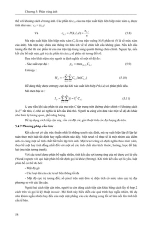 Chương 5: Phân vùng ảnh
58
thể với khoảng cách d trong ảnh. Các phần tử ck,l của ma trận xuất hiện liên hiệp mức xám cd được
tính như sau : cd = (ck,l)
Và
n
n
dlkPc
lk
lk
,
, ),,( == (5.8)
Ma trận xuất hiện liên hiệp mức xám Cd là ma trận vuông NxN phần tử (N là số mức xám
của ảnh). Ma trận này chứa các thông tin hữu ích về tổ chức kết cấu không gian. Nếu kết cấu
tương đối thô thì các phần tử của ma trận tập trung xung quanh đường chéo chính. Ngược lại, nếu
kết cấu bề mặt mịn, giá trị các phần tử của cd sẽ phân rải tương đối rõ.
Dựa trên khái niệm này người ta định nghĩa về một số độ đo :
- Xác suất cực đại : lklkd Cp ,),(max= (5.9)
Entropy :
∑∑= =
−=
N
k
N
l
lklkd CCH
1 1
,, )ln( (5.10)
Dễ dàng thấy được entropy cực đại khi xác suất liên hiệp P(k,l,d) có phân phối đều.
Mô men bậc m :
∑∑= =
−=
N
k
N
l
lk
m
d ClkI
1 1
, (5.11)
Id cực tiểu khi các phân tử của ma trận C tập trung trên đường chéo chính vì khoảng cách
|k-l|m
rất nhỏ, Id nhỏ có nghĩa là kết cấu khá thô. Người ta cũng còn đưa vào một số độ đo khác
như hàm tự tương quan, phổ năng lượng.
Để áp dụng cách tiếp cận này, cần cài đặt các giải thuật tính các đại lượng đo trên.
5.4.2 Phương pháp cấu trúc
Kết cấu sợi có cấu trúc thuần nhất là những texels xác định, mà sự xuất hiện lặp đi lặp lại
tuân theo một luật tất định hay ngẫu nhiên nào đấy. Một texel về thực tế là một nhóm các điểm
ảnh có cùng một số tính chất bất biến lặp trên ảnh. Một texel cũng có định nghĩa theo mức xám,
theo bề mặt hay tính đồng nhất đối với một số các tính chất như kích thước, hướng, lược đồ bậc
hai (ma trận tương tranh).
Với các texel được phân bố ngẫu nhiên, tính kết cấu sợi tương ứng của nó được coi là yếu
(Weak) ngược với qui luật phân bố tất định gọi là khỏe (Strong). Khi tính kết cấu sợi là yếu, luật
phân bố có thể đo bởi:
- Mật độ gờ
- Các loạt dài của các texel liên thông tối đa
- Mật độ cực trị tương đối; số pixel trên một đơn vị diện tích có mức xám cực trị địa
phương so với các lân cận.
Ngoài hai cách tiếp cận trên, người ta còn dùng cách tiếp cận khác bằng cách lấy tổ hợp 2
cách trên và gọi là kỹ thuật mosaic. Mô hình này biểu diễn các quá trình học ngẫu nhiên, thí dụ
như khảm ngẫu nhiên hay đều của một mặt phẳng vào các đường cong lồi sẽ làm nổi lên tính kết
cấu tế bào.
 