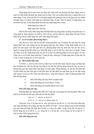Chương 1: Nhập môn xử lý ảnh
5
Nhận dạng ảnh là quá trình xác định ảnh. Quá trình này thường thu được bằng cách so
sánh với mẫu chuẩn đã được học (hoặc lưu) từ trước. Nội suy là phán đoán theo ý nghĩa trên cơ sở
nhận dạng. Ví dụ: một loạt chữ số và nét gạch ngang trên phong bì thư có thể được nội suy thành
mã điện thoại. Có nhiều cách phân loai ảnh khác nhau về ảnh. Theo lý thuyết về nhận dạng, các
mô hình toán học về ảnh được phân theo hai loại nhận dạng ảnh cơ bản:
- Nhận dạng theo tham số.
- Nhận dạng theo cấu trúc.
Một số đối tượng nhận dạng khá phổ biến hiện nay đang được áp dụng trong khoa học và
công nghệ là: nhận dạng ký tự (chữ in, chữ viết tay, chữ ký điện tử), nhận dạng văn bản (Text),
nhận dạng vân tay, nhận dạng mã vạch, nhận dạng mặt người…
f) Cơ sở tri thức (Knowledge Base)
Như đã nói ở trên, ảnh là một đối tượng khá phức tạp về đường nét, độ sáng tối, dung
lượng điểm ảnh, môi trường để thu ảnh phong phú kéo theo nhiễu. Trong nhiều khâu xử lý và
phân tích ảnh ngoài việc đơn giản hóa các phương pháp toán học đảm bảo tiện lợi cho xử lý,
người ta mong muốn bắt chước quy trình tiếp nhận và xử lý ảnh theo cách của con người. Trong
các bước xử lý đó, nhiều khâu hiện nay đã xử lý theo các phương pháp trí tuệ con người. Vì vậy,
ở đây các cơ sở tri thức được phát huy. Trong tài liệu, chương 6 về nhận dạng ảnh có nêu một vài
ví dụ về cách sử dụng các cơ sở tri thức đó.
g) Mô tả (biểu diễn ảnh)
Từ Hình 1.1, ảnh sau khi số hoá sẽ được lưu vào bộ nhớ, hoặc chuyển sang các khâu tiếp
theo để phân tích. Nếu lưu trữ ảnh trực tiếp từ các ảnh thô, đòi hỏi dung lượng bộ nhớ cực lớn và
không hiệu quả theo quan điểm ứng dụng và công nghệ. Thông thường, các ảnh thô đó được đặc
tả (biểu diễn) lại (hay đơn giản là mã hoá) theo các đặc điểm của ảnh được gọi là các đặc trưng
ảnh (Image Features) như: biên ảnh (Boundary), vùng ảnh (Region). Một số phương pháp biểu
diễn thường dùng:
• Biểu diễn bằng mã chạy (Run-Length Code)
• Biểu diễn bằng mã xích (Chaine -Code)
• Biểu diễn bằng mã tứ phân (Quad-Tree Code)
Biểu diễn bằng mã chạy
Phương pháp này thường biểu diễn cho vùng ảnh và áp dụng cho ảnh nhị phân. Một vùng
ảnh R có thể mã hoá đơn giản nhờ một ma trận nhị phân:
U(m, n) = 1 nếu (m, n) thuộc R
U( m, n) = 0 nếu (m, n) không thuộc R
Trong đó: U(m, n) là hàm mô tả mức xám ảnh tại tọa độ (m, n). Với cách biểu diễn trên,
một vùng ảnh được mô tả bằng một tập các chuỗi số 0 hoặc 1. Giả sử chúng ta mô tả ảnh nhị phân
của một vùng ảnh được thể hiện theo toạ độ (x, y) theo các chiều và đặc tả chỉ đối với giá trị “1”
khi đó dạng mô tả có thể là: (x, y)r; trong đó (x, y) là toạ độ, r là số lượng các bit có giá trị “1”
liên tục theo chiều ngang hoặc dọc.
Biểu diễn bằng mã xích
 