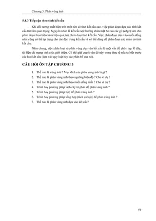 Chương 5: Phân vùng ảnh
59
5.4.3 Tiếp cận theo tính kết cấu
Khi đối tượng xuất hiện trên một nền có tính kết cấu cao, việc phân đoạn dựa vào tính kết
cấu trở nên quan trọng. Nguyên nhân là kết cấu sợi thường chứa mật độ cao các gờ (edge) làm cho
phân đoạn theo biên kém hiệu quả, trừ phi ta loại tính kết cấu. Việc phân đoạn dựa vào miền đồng
nhất cũng có thể áp dụng cho các đặc trưng kết cấu và có thể dùng để phân đoạn các miền có tính
kết cấu.
Nhìn chung, việc phân loại và phân vùng dựa vào kết cấu là một vấn đề phức tạp. Ở đây,
tài liệu chỉ mang tính chất giới thiệu. Có thể giải quyết vấn đề này trong thực tế nếu ta biết trước
các loại kết cấu (dựa vào quy luật hay các phân bố của nó).
CÂU HỎI ÔN TẬP CHƯƠNG 5
1. Thế nào là vùng ảnh ? Mục đích của phân vùng ảnh là gì ?
2. Thế nào là phân vùng ảnh theo ngưỡng biên độ ? Cho ví dụ ?
3. Thế nào là phân vùng ảnh theo miền đồng nhất ? Cho ví dụ ?
4. Trình bày phương pháp tách cây tứ phân để phân vùng ảnh ?
5. Trình bày phương pháp hợp để phân vùng ảnh ?
6. Trình bày phương pháp tổng hợp (tách và hợp) để phân vùng ảnh ?
7. Thế nào là phân vùng ảnh dựa vào kết cấu?
 